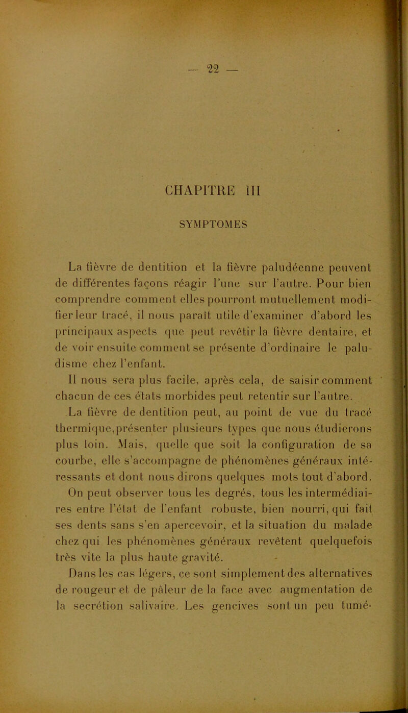 <22 — CHAPITRE III SYMPTOMES La lièvre de dentition et la fièvre paludéenne peuvent de différentes façons réagir l’une sur l’autre. Pour bien comprendre comment elles pourront mutuellement modi- fier leur li-acé, il nous paraît utile d’examiner d’abord les princii)aux aspects (pie peut revêtir la fièvre dentaire, et de voir ensuite comment se présente d’ordinaire le palu- disme chez l’enfant. Il nous sera plus facile, après cela, de saisir comment chacun de ces états morbides peut retentir sur l’autre. La fièvre de dentition peut, au point de vue du tracé thermirpie,présenter plusieurs types cpie nous étudierons plus loin. Mais, cpielle que soit la configuration de sa courbe, elle s’accompagne de phénomènes généraux inté- ressants et dont noLisdirons quelques mots tout d’abord. On peut observer tous les degrés, tous les intermédiai- res entre l’élat de l’enfant robuste, bien nourri, qui fait ses dents sans s’en apercevoir, et la situation du malade chez qui les phénomènes généraux revêtent quelquefois très vite la plus haute gravité. Dans les cas légers, ce sont simplement des alternatives de rougeur et de pâleur de la face avec augmentation de la secrétion salivaire. Les gencives sont un peu tumé-