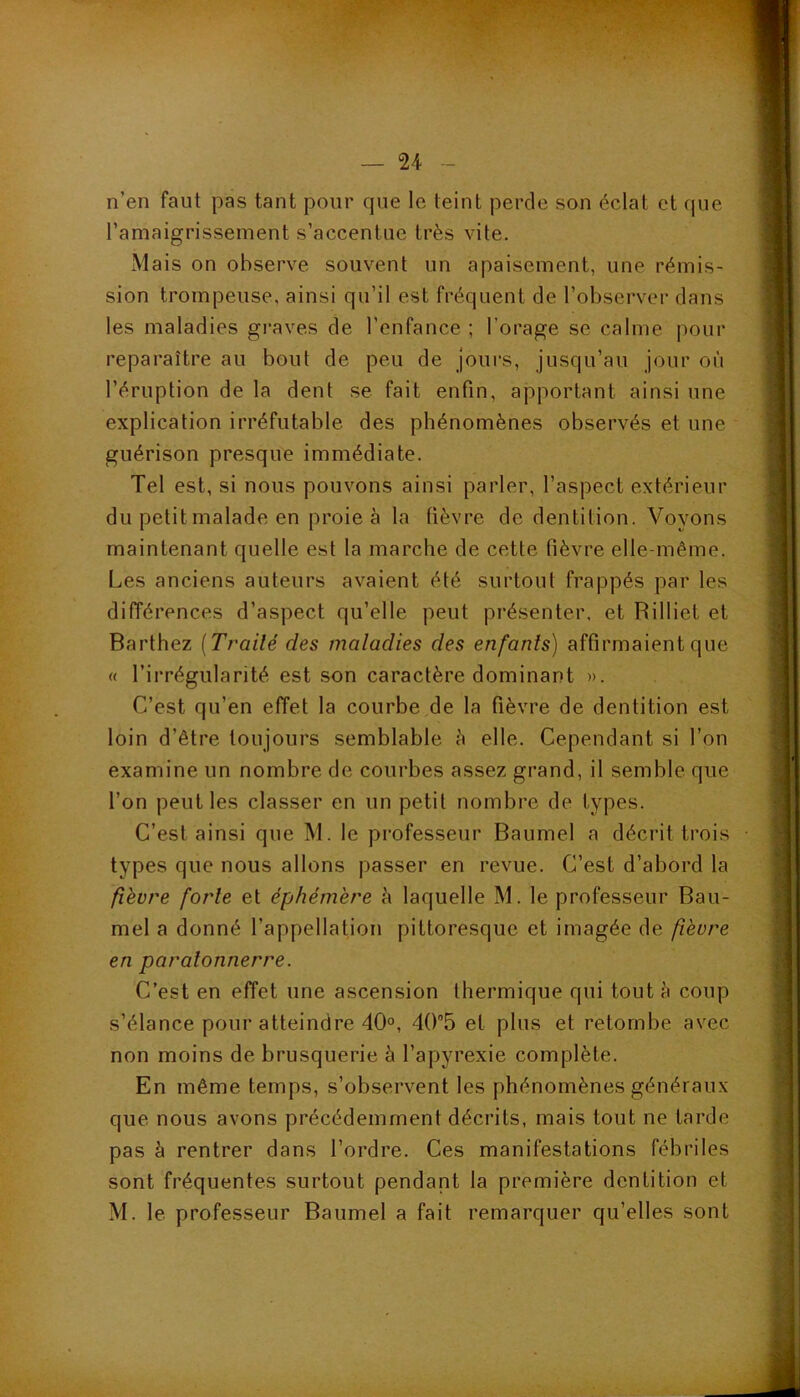 n’en faut pas tant pour que le teint perde son éclat et que l’amaigrissement s’accentue très vite. xMais on observe souvent un apaisement, une rémis- sion trompeuse, ainsi qu’il est fréquent de l’observer dans les maladies graves de l’enfance ; l’orage se calme pour reparaître au bout de peu de jours, jusqu’au jour où l’éruption de la dent se fait enfin, apportant ainsi une explication irréfutable des phénomènes observés et une guérison presque immédiate. Tel est, si nous pouvons ainsi parler, l’aspect extérieur du petit malade en proie à la fièvre de dentition. Voyons maintenant quelle est la marche de cette fièvre elle-même. Les anciens auteurs avaient été surtout frappés par les différences d’aspect qu’elle peut présenter, et Rilliet et Barthez [Traité des maladies des enfants) affirmaient que « l’irrégularité est son caractère dominant ». C’est qu’en effet la courbe de la fièvre de dentition est loin d’être toujours semblable è elle. Cependant si l’on examine un nombre de courbes assez grand, il semble que l’on peut les classer en un petit nombre de types. C’est ainsi que M. le professeur Baumel a décrit trois types que nous allons passer en revue. C’est d’abord la fièvre forte et éphémère h laquelle M. le professeur Bau- mel a donné l’appellation pittoresque et imagée de fièvre en paratonnerre. C’est en effet une ascension thermique qui tout è coup s’élance pour atteindre 40°, 405 et plus et retombe avec non moins de brusquerie à l’apyrexie complète. En même temps, s’observent les phénomènes généraux que nous avons précédemment décrits, mais tout ne tarde pas à rentrer dans l’ordre. Ces manifestations fébriles sont fréquentes surtout pendant la première dentition et