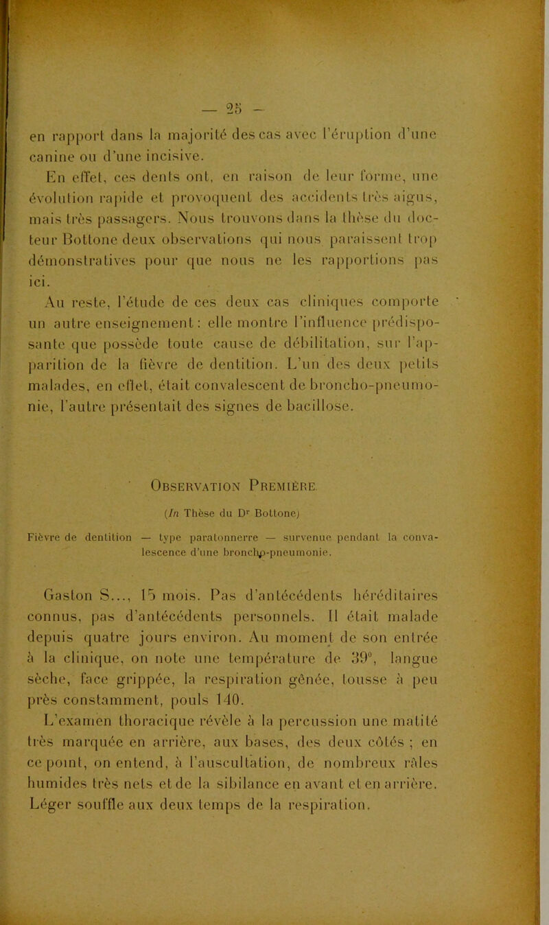 — 55 en rapport dans la majorité des cas avec l’éruption d’une canine ou d’une incisive. En etîet, ces dents ont, en raison de leur forme, une évolution rapide et provo([uent des accidents tivs aigus, mais très passagers. Nous trouvons dans ta thèse du doc- teur Bottone deux observations qui nous paraissent trop démonstratives pour que nous ne les rap[)ortions pas ici. Au reste, l’étude de ces deux cas cliniques comporte un autre enseignement : elle montre l’influence prédispo- sante que possède toute cause de débilitation, sur l’ap- parition de la fièvre de dentition. L’un des deux petits malades, en eflet, était convalescent de broncho-pneumo- nie, l’autre présentait des signes de bacillose. Observation Première. {In Thèse du D'' Boltoncj Fièvre de denlilion — type paratonnerre — survenue pendant la conva- lescence d’une bronclip-pneumonie. Gaston S..., 15 mois. Pas d’antécédents héréditaires connus, pas d’antécédents personnels. Il était malade depuis quatre jours environ. Au moment de son entrée à la clinique, on note une temjiérature de 39“, langue sèche, face grippée, la respiration gênée, tousse à peu près constamment, pouls 140. L’examen thoracique révèle h la percussion une matité très marquée en arrière, aux bases, des deux côtés ; en ce point, on entend, à l’auscultation, de nombreux râles liumides très nets et de la sibilance en avant et en arrière. Léger souffle aux deux temps de la respiration.