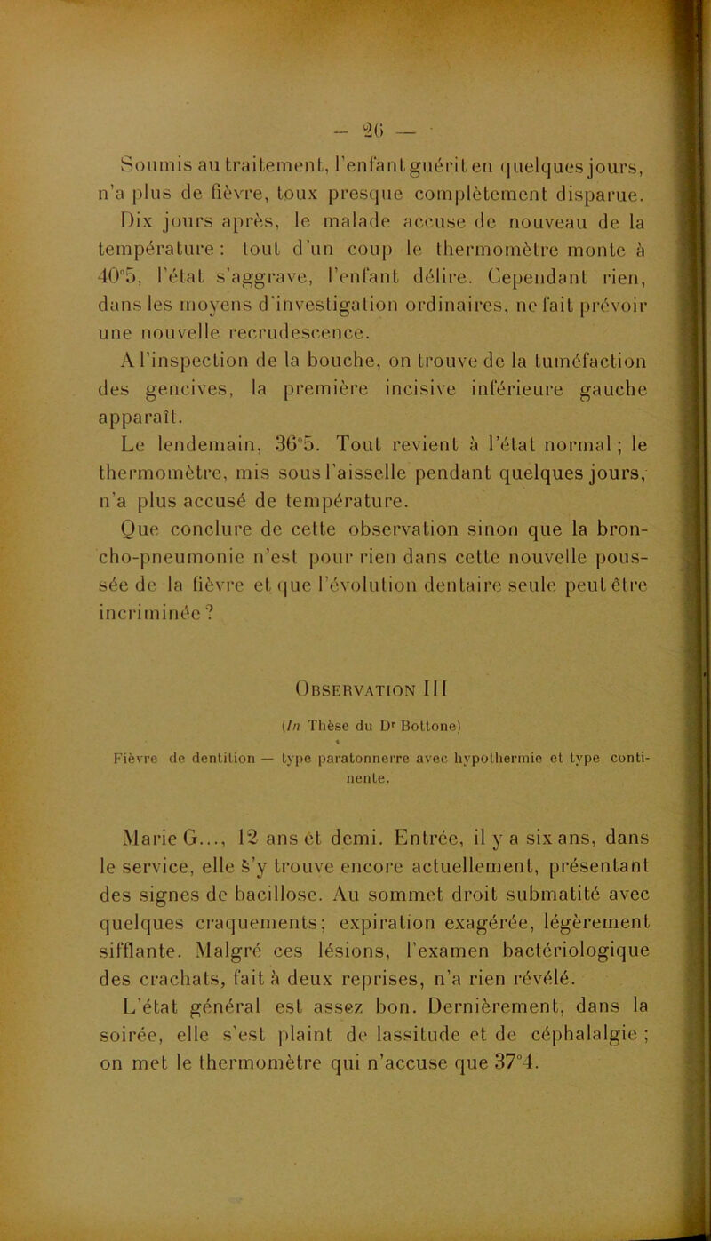 ^2() — Soumis au traitement, renl'antguérit en (juelques jours, n’a plus de fièvre, toux presque com|)lètement disparue. Dix jours après, le malade accuse de nouveau de la température; tout d’un coup le thermomètre monte è 405, l’état s’aggrave, l’enfant délire. Cependant rien, dans les moyens d'investigation ordinaires, ne fait prévoir une nouvelle recrudescence. A l’inspection de la bouche, on trouve de la tuméfaction des gencives, la première incisive inférieure gauche apparaît. Le lendemain, Tout revient à l’état normal; le thermomètre, mis sous faisselle pendant quelques jours, n’a plus accusé de température. Que conclure de cette observation sinon que la bron- cho-pneumonie n’est pour rien dans cette nouvelle pous- sée de la fièvre et (]ue l’évolution dentaire seule peut être incriminée ? Observation III (/;i Thèse du Df BoUone) Fièvre de denliüon — type paratonnerre avec hypothermie et type conti- nente. Marie G..., 12 ans ét demi. Entrée, il y a six ans, dans le service, elle S’y ti’ouve encore actuellement, présentant des signes de bacillose. Au sommet droit submatité avec quelques craquements; expiration exagérée, légèrement sifflante. Malgré ces lésions, l’examen bactériologique des crachats, fait à deux reprises, n’a rien révélé. L’état général est assez bon. Dernièrement, dans la soirée, elle s’est plaint de lassitude et de céphalalgie ; on met le thermomètre qui n’accuse que 37°4.