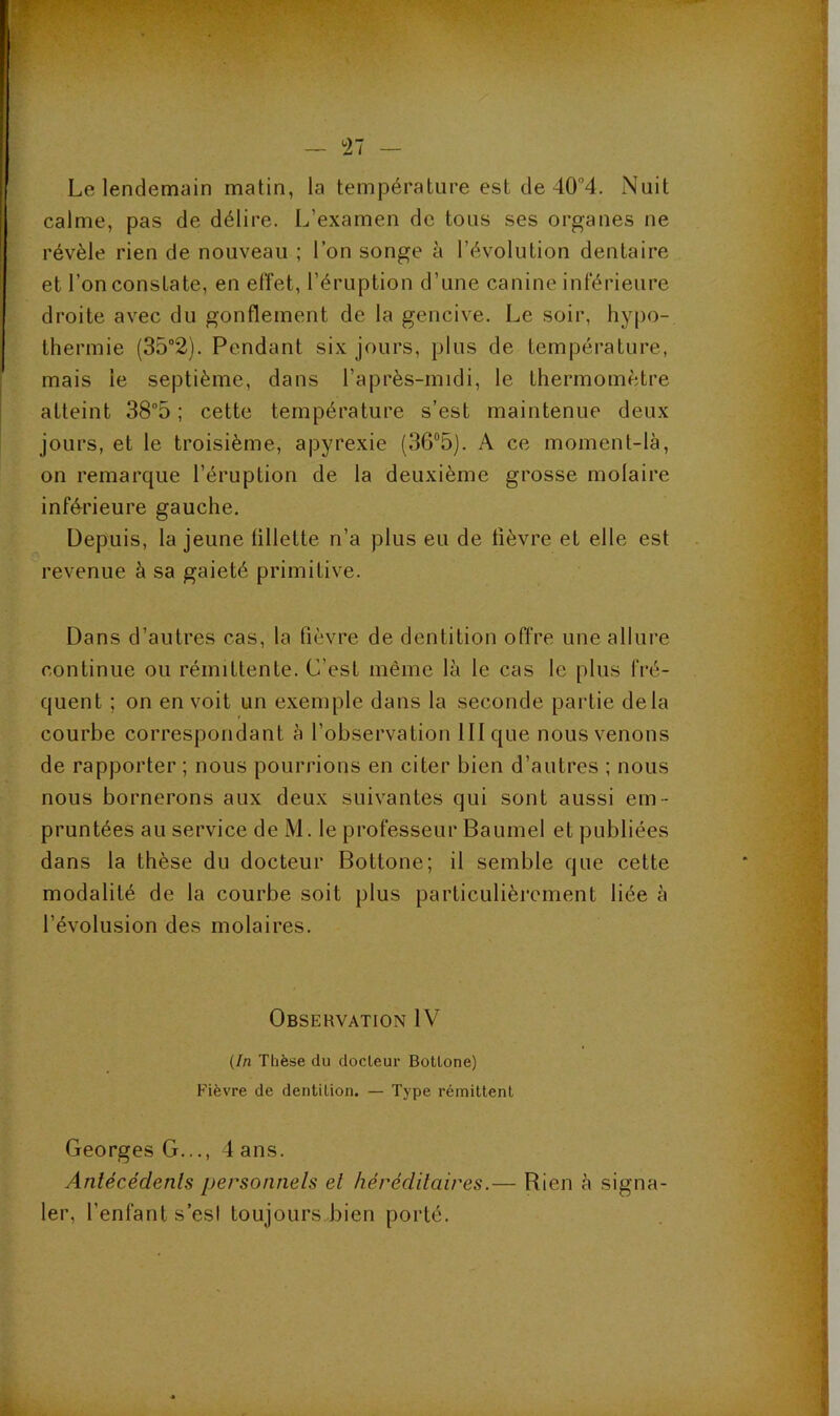 Le lendemain matin, la température est de 40“4. Nuit calme, pas de délire. L’examen de tous ses organes ne révèle rien de nouveau ; l’on songe à l’évolution dentaire et l’on constate, en effet, l’éruption d’une canine inférieure droite avec du gonflement de la gencive. Le soir, hypo- thermie (35“2). Pendant six jours, plus de température, mais le septième, dans l’après-midi, le thermomètre atteint 38°5 ; cette température s’est maintenue deux jours, et le troisième, apyrexie (36“5). A ce moment-là, on remarque l’éruption de la deuxième grosse molaire inférieure gauche. Depuis, la jeune fillette n’a plus eu de fièvre et elle est revenue à sa gaieté primitive. Dans d’autres cas, la fièvre de dentition offre une allure continue ou rémittente. C’est même là le cas le plus fré- quent ; on en voit un exemple dans la seconde pai4ie delà courbe correspondant à l’observation III que nous venons de rapporter ; nous pourrions en citer bien d’autres ; nous nous bornerons aux deux suivantes qui sont aussi em- pruntées au service de M. le professeur Baumel et publiées dans la thèse du docteur Bottone; il semble que cette modalité de la courbe soit plus particulièrement liée à l’évolusion des molaires. Observation IV {In Thèse du docteur Bottone) Fièvre de dentition. — Type rémittent Georges G..., 4 ans. Antécédents personnels et héréditaires.— Rien à signa- ler, l’enfant s’esi toujours bien porté.