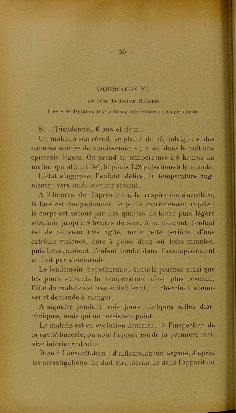 Observation VI (In thèse du docteur Bottone) Fièvre de dentition, type ù forme intermittente sans périodicité S... (Dieudonné), 6 ans et demi. Un matin, à son réveil, se plaint de céphalalgie, a des nausées suivies de vomissements; a eu dans la nuit une épistaxis légère. On prend sa température à 8 heures du matin, qui atteint 38, le pouls 128 pulsations à la minute. L’état s’aggrave, l’enlant délire, la température aug- mente; vers midi le calme revient. A 3 heures de l’après-midi, la respiration s’accélère, la l'ace est congestionnée, le pouls extrêmement rapide ; le corps est secoué par des quintes de toux; puis légère accalmie jusqu’à 8 heui'es du soii-. A ce moment, l’enfant est de nouveau très agité, mais cette |)ériode, d’une extrême violence, dure à |)eine deux ou li'ois minutes, puis brusquement, l’enfant tombe dans l’assoupissement et finit par s’endormir. Le lendemain, hypothermie; toute la journée ainsi que les jours suivants, la température n’est plus revenue, l’étatdu malade est très satisfaisant; il cherche à s’amu- ser et demande à manger. A signaler pendant trois jours quelques selles diar- rhéiques, mais qui ne persistent point. Le malade est en évolution dentaire ; à l’inspection de la cavité buccale, on note l’apparition de la première inci- sive inférieure droite. Rien à l’auscultation ; d’ailleurs,aucun organe, d’après les investigations, ne doit ôti'e incriminé dans l’apparition