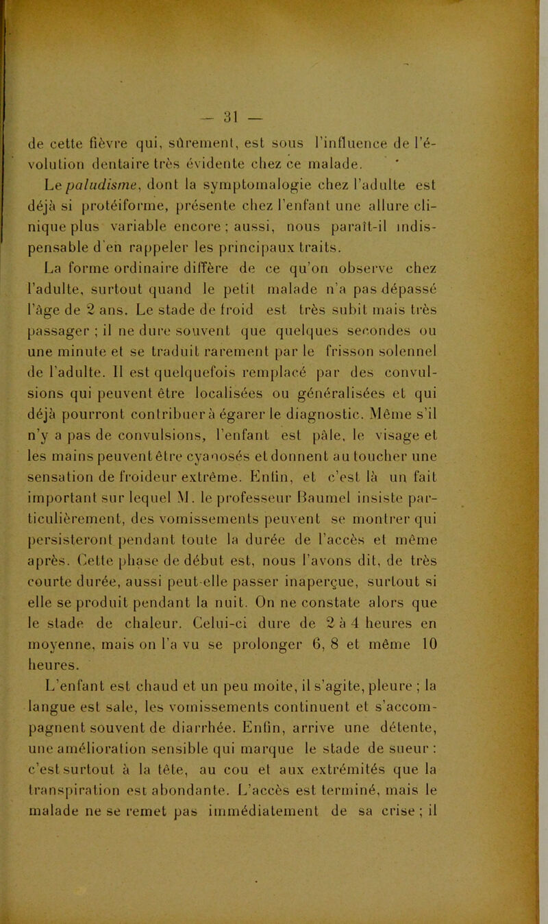 de cette fièvre qui, sûrement, est sous rinfluence de l’é- volution dentaire très évidente chez ce malade. he paludisme^ dont la symptomalogie chez l’adulte est déjà si protéiforme, présente chez l’enfant une allure cli- nique plus variable encore ; aussi, nous paraît-il indis- pensable d'en rappeler les princiiiaux traits. La forme ordinaire diffère de ce qu’on observe chez l’adulte, surtout quand le petit malade n’a pas dépassé l’àge de 2 ans. Le stade de froid est très subit mais très passager ; il ne dure souvent que quelques secondes ou une minute et se traduit rarement par le frisson solennel de l’adulte. 11 est quelquefois remplacé par des convul- sions qui peuvent être localisées ou généralisées et qui déjà pourront contribuer à égarer le diagnostic. Même s’il n’y a pas de convulsions, l’enfant est pâle, le visage et les mains peuventêtre cyanosés etdonnent au toucher une sensation de froideur extrême. p]nlin, et c’est là un fait important sur lequel M. le professeur Baumel insiste par- ticulièrement, des vomissements peuvent se montrer qui persisteront pendant toute la durée de l’accès et même après. Cette phase de début est, nous l’avons dit, de très courte durée, aussi peut-elle passer inaperçue, surtout si elle se produit pendant la nuit. On ne constate alors que le stade de chaleur. Celui-ci dure de 2 à 4 heures en moyenne, mais on l’a vu se prolonger 6, 8 et même 10 heures. L’enfant est chaud et un peu moite, il s’agite, pleure ; la langue est sale, les vomissements continuent et s’accom- pagnent souvent de diarrhée. Enfin, arrive une détente, une amélioration sensible qui marque le stade de sueur : c’est surtout à la tête, au cou et aux extrémités que la transpiration est abondante. L’accès est terminé, mais le malade ne se remet pas immédiatement de sa crise ; il