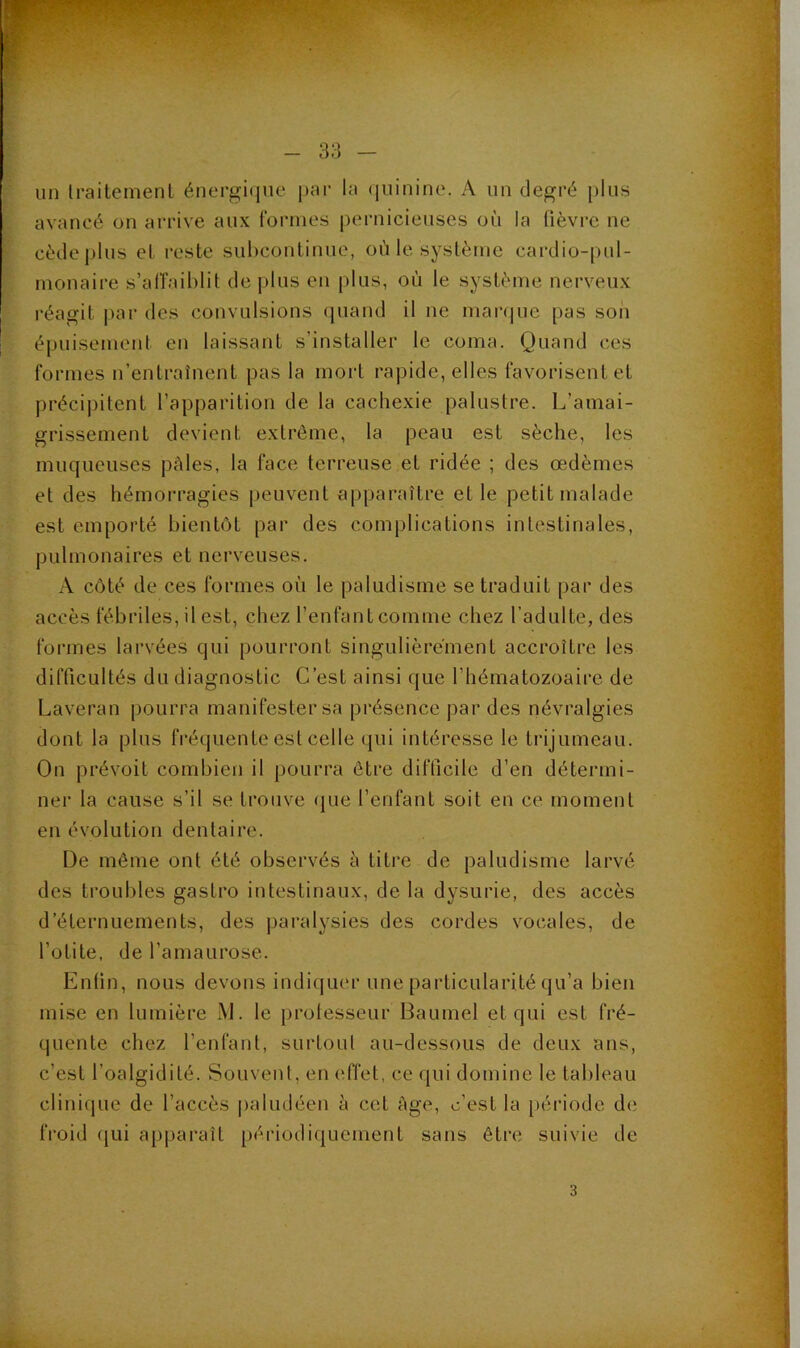l - 33 - un Iraitemenl énergique par la quinine. A un degré plus avancé on arrive aux formes pernicieuses où la fièvre ne cèdej)lus el reste suhcontinue, où le système cardio-pul- monaire s’alfaiblit de plus en plus, où le système nerveux réagit par des convulsions quand il ne mar(|ue pas son épuisement en laissant s’installer le coma. Quand ces formes n’entraînent pas la mort rapide, elles favorisent et précipitent l’apparition de la cachexie palustre. 1/amai- grissement devient extrême, la peau est sèche, les muqueuses pèles, la face terreuse et ridée ; des œdèmes et des hémorragies {jeuvent apparaître et le petit malade est emporté bientôt par des complications intestinales, pulmonaires et nerveuses. A côté de ces formes où le paludisme se traduit par des accès fébriles, il est, chez l’enfantcomme chez l’adulte, des formes larvées qui pourront singulièrement accroître les difficultés du diagnostic C’est ainsi que l’hématozoaire de Laveran pourra manifester sa présence par des névralgies dont la plus fréquente est celle qui intéresse le trijumeau. On prévoit combien il pourra être difficile d’en détermi- ner la cause s’il se trouve (jue l’enfant soit en ce moment en évolution dentaire. De même ont été observés ù titre de paludisme larvé des troubles gastro intestinaux, de la dysurie, des accès d’éternuements, des paralysies des cordes vocales, de l’otite, de l’amaurose. Enfin, nous devons indiquer une particularité qu’a bien mise en lumière M. le prolesseur Baumel et qui est fré- quente chez l’enfant, surtout au-dessous de deux ans, c’est l’oalgidité. Souvent, en effet, ce qui domine le tableau clinique de l’accès |)aludéen à cet âge, c’est la [»ériodc de froid (|ui apparaît périodiquement sans être suivie de 3