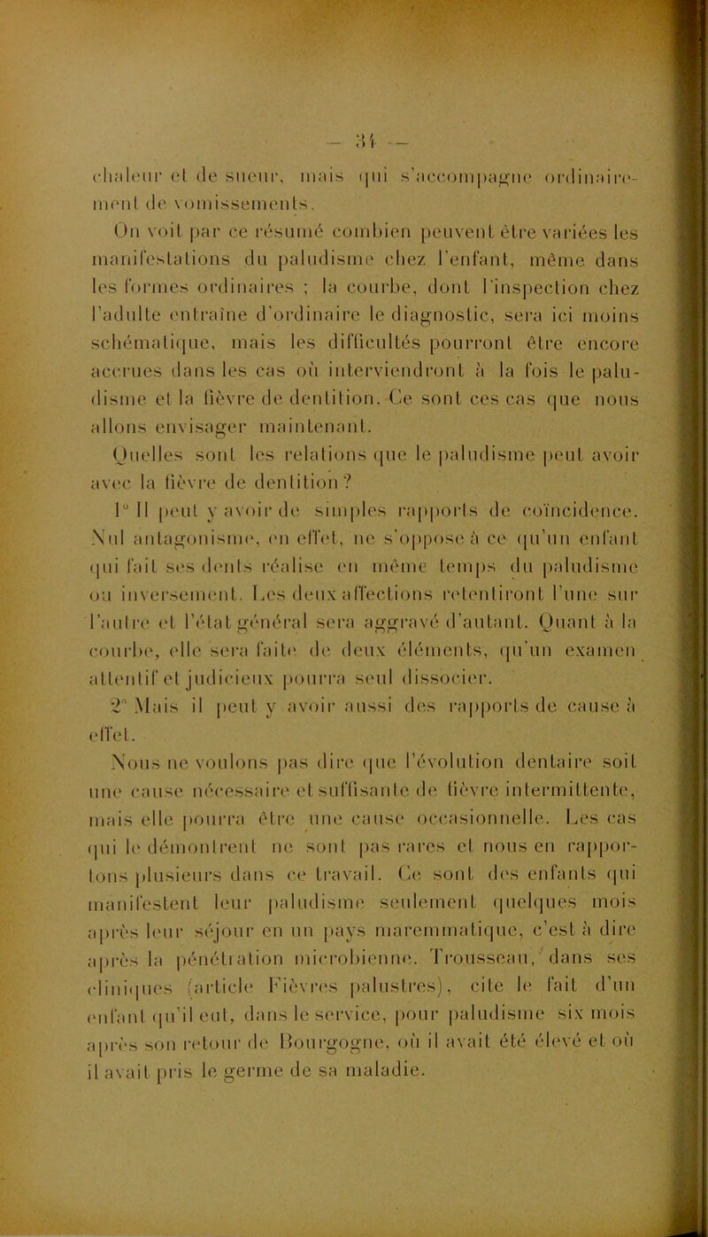 :u c-liHlenr et de sueur, iiuiis (|ui s’neccjinpugiK* oi-(]in:dr(>- menl de vomissements. On voit par ce résumé combien peuvent être variées les manifestations du paludisme chez l’enfant, môme dans les foi'mes ordinaires ; la courbe, dont l’inspection chez l’adulte entraîne d’ordinaire le diagnostic, sei'a ici moins schématique, mais les difücultés pourront être encore aciu’ues dans les cas où interviendront à la fois le palu- disme et la fièvre de dentition. Ce sont ces cas que nous allons envisager maintenant. Ouelles sont les relations que le |)aludisme peut avoir av('c la lièvi*e de dentition? 1“ 11 peut y avoir de simples rapports de coïncidence. Nul aiitagonisiiK', (ui effet, ne s’ojipose a ce qu’un enfant (pii fait S(*s (hmts réalise en même temps du paludisme ou inverseimmt. Les deux affections retentiront l’une sur l’aulre et l’état général sera aggravé d’autant. Ouant à la c.ourbe, elle sei'a fait(' de deux éléments, qu’un examen attentif et judicieux pourra seul dissocier. *2 Mais il peut y avoir aussi des rapiiorts de cause à effet. Nous ne voulons pas dire (pie l’évolution dentaire soit une cause nécessaire et suffisante de lièvre intermittente, mais elle pourra être une cause occasionnelle. Les cas (pii le démontrent ne sont pas rares et nous en rajipor- tons plusieui's dans ce travail, (ùi sont d('S enfants (pii manifestent leur paludisme seulement (piclques mois api'ès hoir siqoiir en un [lays maremmatique, c’est à dire après la pénétiation microbienne. Trousseau, ‘ dans ses (dinitiues (article Fièvri'S palustres), cite le fait d’uu (Mifant (pi’il eut, dans le sei'vice, pour paludisme six mois a[irès son retour de Bourgogne, où il avait été élevé et où il avait pris le germe de sa maladie.