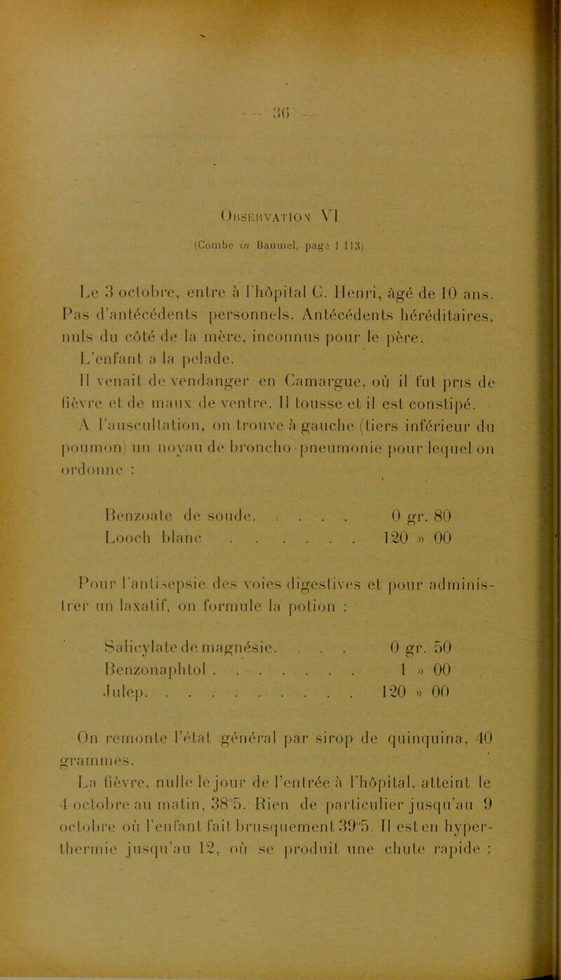 OudliaVATION' \ \ (Combe in Uiuimel, page 1 113j Le 3 oclol)i-e, entre n l'iiôpital G. Henri, âgé de 10 ans. Pas d’antécédents personnels. Antécédents héréditaires, nids du côté de la mère, inconnus pour le père. L’enfant a la |)elade. Il venait de vendanger en Gamai'gue, où il fut jiris de lièvre et de maux de ventre. Il tousse et il est constipé. A l’auscullation, on ti'ouve è gauche (tiers inférieur du poumoid un noyau de hroncho pneumonie poni- le(juel on (jrdonne : Penzoate de soude 0 er. 80 Looch l)lanc 120 » 00 Pour l'antisepsie d(‘s voies digestives et pour adminis- Irei’ un laxatif, on formule la potion : Salicylate de magnésie. . . 0 gi- 30 Penzonai)htoI 1 » 00 .lulep 120 ') 00 On remonte l’état général par sirop de quinquina, 40 grammes. La tièvre, nulle le jour de l’entrée à l’hôpital, atteint le 1 octohre an matin, 385. Rien de particulier jusqu’au 9 octobre où l’enfant fait hrus(juement 39'5. Il est en hyper- thermie jusqu’au 12, où se produit une chute rapide :