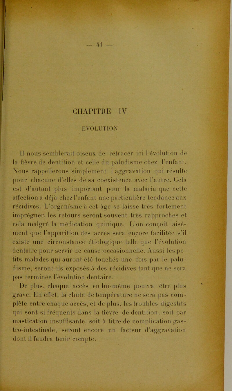 > CHAPITRE IV EVOLUTION Il nous seml)lei’ail oiseux de relracer ici révolution de la lièvre de denlition el celle du paludisme chez rcnlaut. Nous rappellerons simplement l’aggravation qui résulte jtonr chacune d’elles de sa coexistence avec l’autre. Cela est d’autant plus important pour la malaria que cette affection a déjà chez l’enfant une particulière tendance aux récidives. L’organfsme à cet âge se laisse très fortement imprégner, les retours seront souvent très rapprochés et cela malgré la médication quinique. L’on conçoit aisé- ment que l’aj)parition des accès sera encore facilitée s’il existe une circonstance étiologique telle (|ue l’évolution dentaire pour servir de cause occasionnelle. Aussi les pe- tits malades qui auront été touchés une fois j)ar le palu- disme, seront-ils ex[)osés à des récidives tant([ue ne sei’a pas terminée l’évolution dentaire. De plus, chaque accès en lui-même pourra être |dus grave. En elîet, la chute de température ne sera pas com- plète entre chaque accès, et de plus, les troubles digestifs qui sont si fréquents dans la lièvre de dentition, soit par mastication insuffisante, soit à titre de complication gas- tro-intestinale, seront encore un facteur d’aggravation dont il faudra tenir compte.