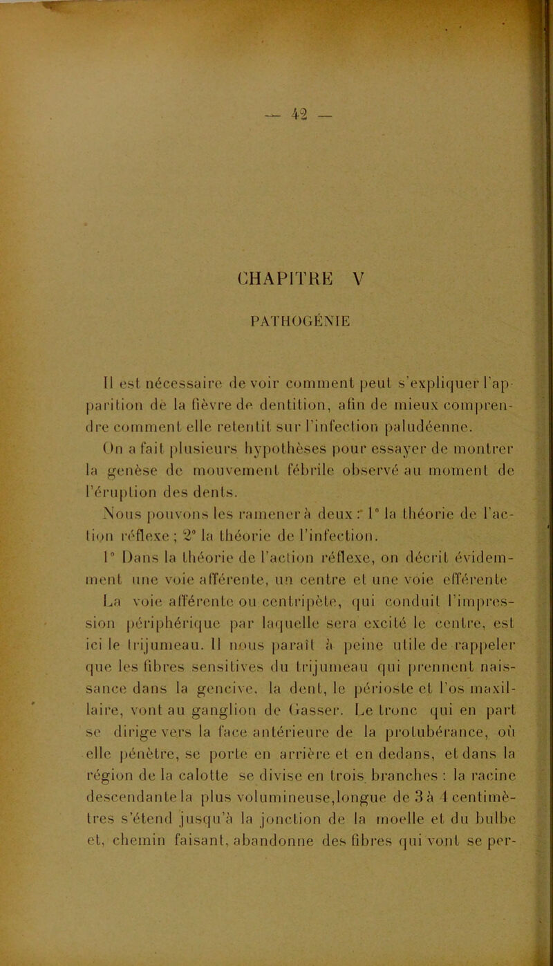 PATHÜGENIE Il est nécessaire devoir comment |)enl s’expli(|iier l’ap parition de la fièvre de. dentition, afin de mieux com|)ren- dre comment elle retenlit sur l’infection paludéenne. On a fait plusieurs hypothèses pour essayer de montrer la genèse de mouvement fébrile observé au moment de l’ériiplion des dents. Nous i)ouvons les ramener à deux :* 1“ la Lliéorie de l’ac- lion réflexe; 2“ la théorie de l’infection. P Dans la théorie de l’action réflexe, on décrit évidem- ment une voie afférente, un centre et une voie elîérente La voie alTércnte ou centripète, (jui conduit l’impres- sion |)ériphérique par laquelle sera excité le contre, est ici le tiâjumeau. 11 nous paraît à peine utile de rap|)eler que les fibres sensitives du trijumeau qui prennent nais- sance dans la gencive, la dent, le périoste et l’os maxil- laire, vont au ganglion de Casser. Le tronc qui en part se dirige vers la face antérieure de la protubérance, où elle |)énètre, se porte en arrière et en dedans, et dans la région de la calotte se divise en trois bi-anches : la racine descendante la plus volumineuse,longue de 3 à 1 centimè- tres s’étend jusqu’à la jonction de la moelle et du bulbe et, chemin faisant, abandonne des fibres (jui vont se per-