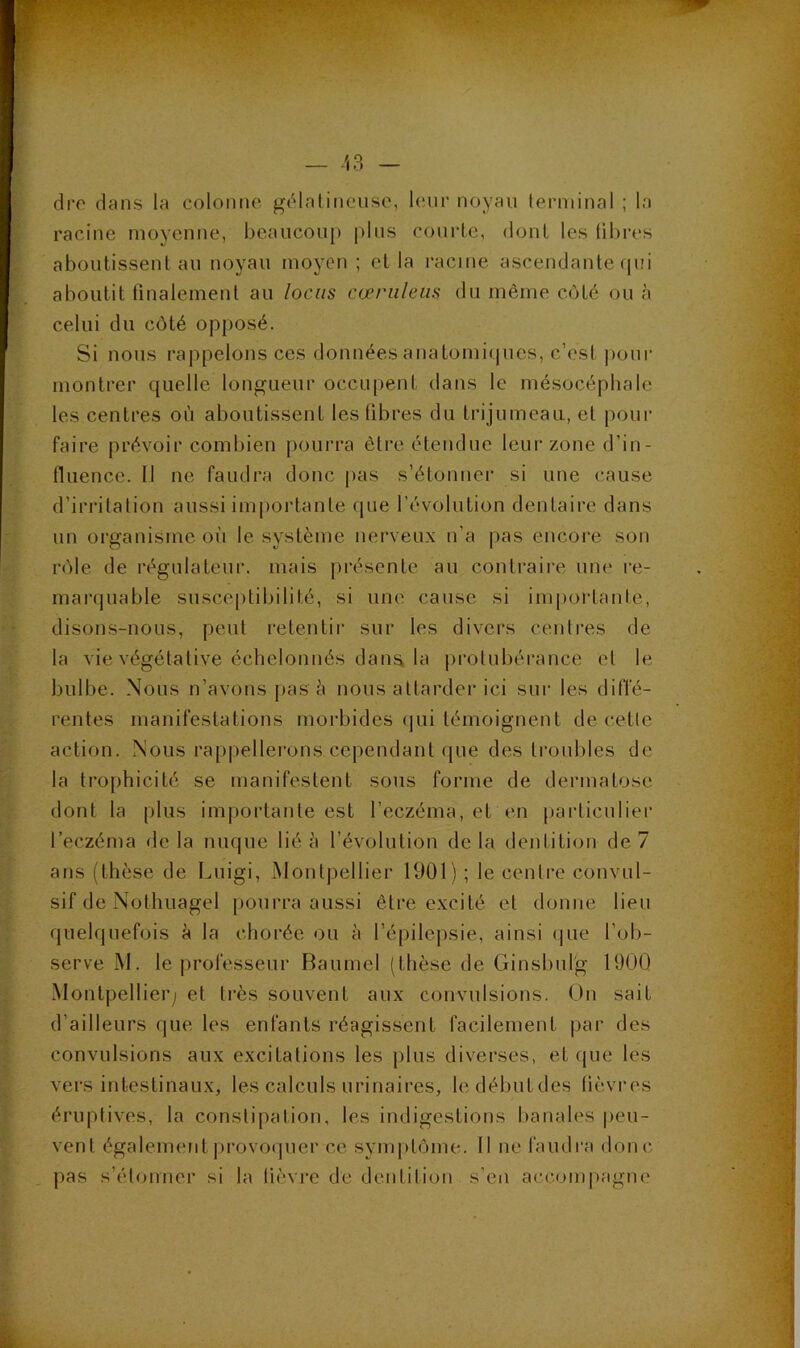 dro dans la colonne gélalineuse, leur noyau lerniinal ; la racine moyenne, beaucoup plus courte, dont les libres aboulissenl au noyau moyen ; el la racine ascendante (pii aboutit finalement au locus cœriileiis du même C(4té ou cà celui du côté opposé. Si nous rappelons ces données anatomiipies, c’est pour montrer quelle longueur occupent dans le mésocépbalc les centres où aboutissent les fibres du trijumeau, et pour faire prévoir combien pourra être étendue leur zone d’in- fluence. Il ne faudra donc pas s’étonner si une cause d’irritation aussi importante que l’évolution dentaire dans un organisme où le système nerveux n’a pas encore son rôle de régulateur, mais présente au contraire une re- marquable susceptibilité, si une cause si importante, disons-nous, peut retentir sur les divers centres de la vie végétative échelonnés dana la protubérance el le bulbe. Nous n’avons pas ù nous attarder ici sui‘ les diffé- rentes manifestations morbides ipii témoignent de cetlc action. Nous rappellerons cependant (pie des troubles de la trophicité se manifestent sous forme de dermatose dont la plus importante est l’eczéma, et en jiarticulier l’eczéma delà nuque lié à l’évolution delà dentition de 7 ans (thèse de Luigi, Montpellier 1901) ; le centre convul- sif de Nothuagel pourra aussi être excité et donne lieu quelquefois à la chorée ou à l’épilepsie, ainsi (pie l’ob- serve M. le professeur Baumel (thèse de Ginsbulg 1900 Montpellier; et très souvent aux convulsions. Un sait d’ailleurs que les enfants réagissent facilement |)ar des convulsions aux excitations les plus diverses, et que les vers intestinaux, les calculs urinaires, ledébutdes lièvres éruptives, la constipation, les indigestions banales peu- vent également [irovoipier ce symptôme. Il ne faudra donc pas s’étonner si la lièvre de dentition s’en accompagne