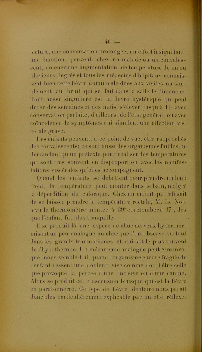 ■4() — lc'clure,iin(; conversalion |)rolongée, un eCroi-l insigiiiruiiil, une éinolion, peuvent, eliez un uialcKle ou un convales- cent, amener une augmentation de température de un ou plusieurs degi’éset tous les médecins d'liô[)itaux connais- sent bien cette lièvi-e dominicale dues aux visites ou sim- plement au bruit qui se fait dans la salle le dimanclie. Tout aussi singulière est la lièvre bystéi‘ique, qui peut durer des semaines et des mois, s’élever jusqu’à 11“ avec conservation parfaite, d’ailleurs, de l’état général, ou avec coïncidence de symptômes (pii simulent une affection vis- cérale grave. O 4 ^ Les enfants peuvent, à ce jioint de vue, être raiiprocliés des convalescents; ce sont aussi des organismes faibles,ne demandant ()u’un prétexte pour réaliser des températures (pii sont très souvent en dis|)ro|)orlion avec les manifes- tations viscérales (|u’elles accoui[)agnenl. Quand les enl'ants se débattent pour jireudre un bain froid, la température peut monter dans le bain, malgré la dé[)erdition du caloricpie. Chez un enfant (pii refusait de se laisser prendre la température rectale, M. Le Noir a vu le lliermomètre mouler à dl)'’et retomber à .*17'’, dès (pie l’enfant fut plus trampiille. 11 se produit là une espèce de choc nerveux hy[)erthei’- misant LUI peu analogue au choccpie l’on observe surtout dans les grands traumatismes et (pii fait le plus souvent de riiypothermie. Un mécanisme analogue peut être iiivo- (pié, nous semble-t il, (jiiaud l’organisme encore fragile de l’enfant ressent une douleur vive comme doit l’élre celle (|Lie [irovoque la percée d’une incisive ou d’uiic canine. Alors se produit cette ascensiou brusque (pii est la tièvrii en paratonnerre. Ce type de lièvre dentaire nous paraît donc plus particulièrement explicable par un effet réllexe. ..:a