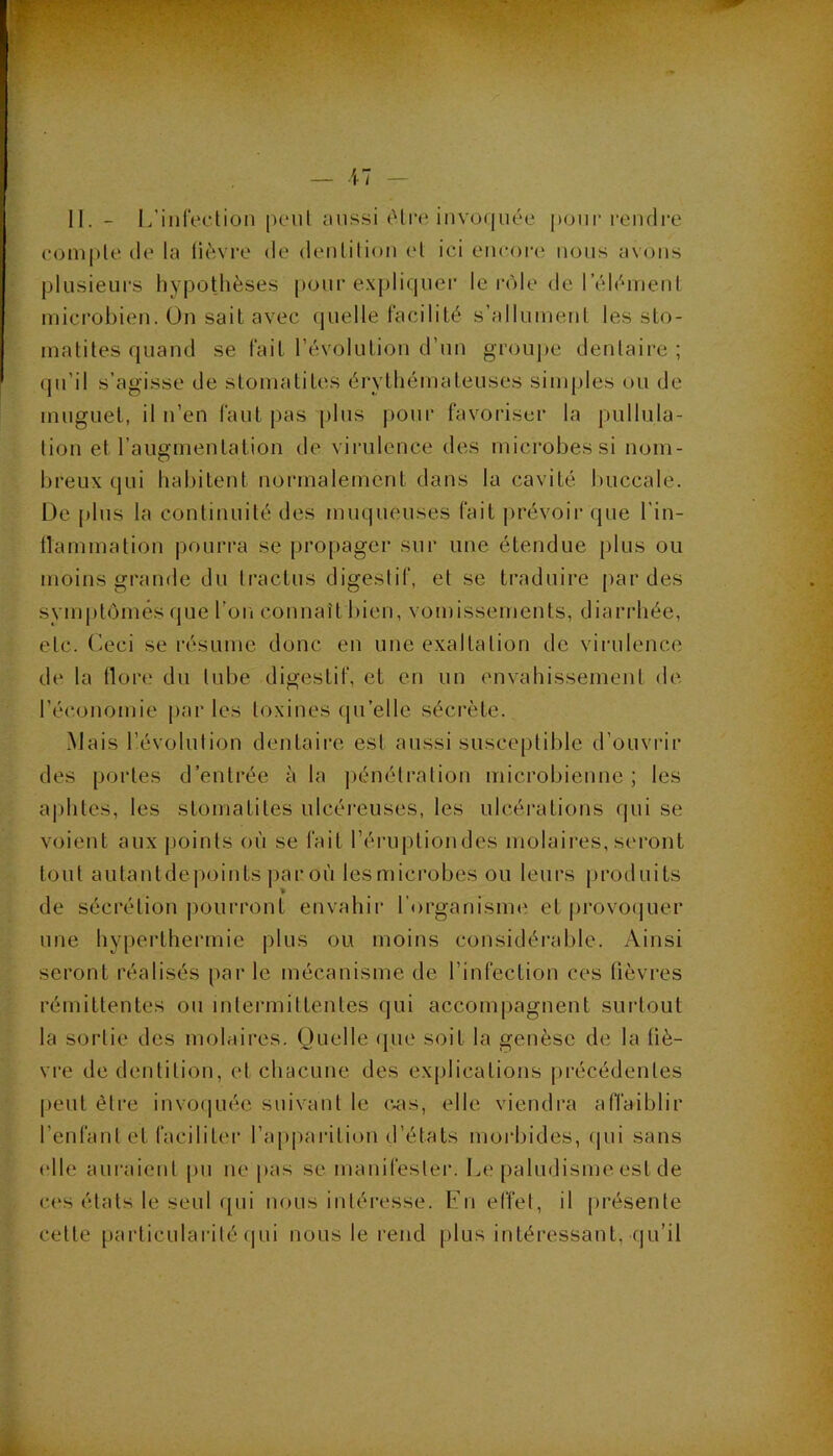 compte de la lièvre de dentition et ici encore; nous avons plusieurs hypothèses pour e.xpliquer le rôle de l’éléinenl microbien. On sait avec quelle facilité s’allument les sto- matites quand se fait l’évolution d’un groujee dentaire ; qu’il s’agisse de stomatites érythémateuses simples ou de muguet, il n’en faut pas i)lus pour favoriser la pullula- tion et l’augmentation de virulence des microbes si nom- breux qui habitent normalement dans la cavité buccale. De plus la continuité des muqueuses fait prévoir que l’in- llammation pouri'a se propager sur une étendue plus ou moins grande du tractus digestif, et se traduire par des symptômes que l’on connaît bien, vomissements, diarrhée, etc. Ceci se résume donc en une exaltation do virulence de la llore du tube digestif, et en un envahissement de l’économie par les toxines (ju’elle séci'ète. Mais l’évolution dentaii'e est aussi susceptible d’ouvrir des portes d’entrée à la pénéti’ation microbienne; les aphtes, les stomatites ulcéreuses, les ulcérations qui se voient aux j)oints où se fait l’éruption des molaires, seront tout autantde|)oints par où lesmici’obes ou leurs produits de sécrétion pourront envahir l’organisme et j)rovo(|uer une hyperthermie |;)lus ou moins considérable. Ainsi seront réalisés par le mécanisme de l’infection ces fièvres rémittentes ou intermittentes qui accompagnent surtout la sortie des molaires. Quelle que soit la genèse de la liè- vre de dentition, et chacune des explications pi’écédentes peut être invo(|uée suivant le (vas, elle viendra affaiblir l’enfant et faciliter l’apparition d’états moi’bides, (|ui sans elle auraient pu ne pas se manifester. Le paludisme est de cos états le seul ([ui nous intéresse. Lu etïet, il [irésente cette particularité (lui nous le rend plus intéressant, qu’il