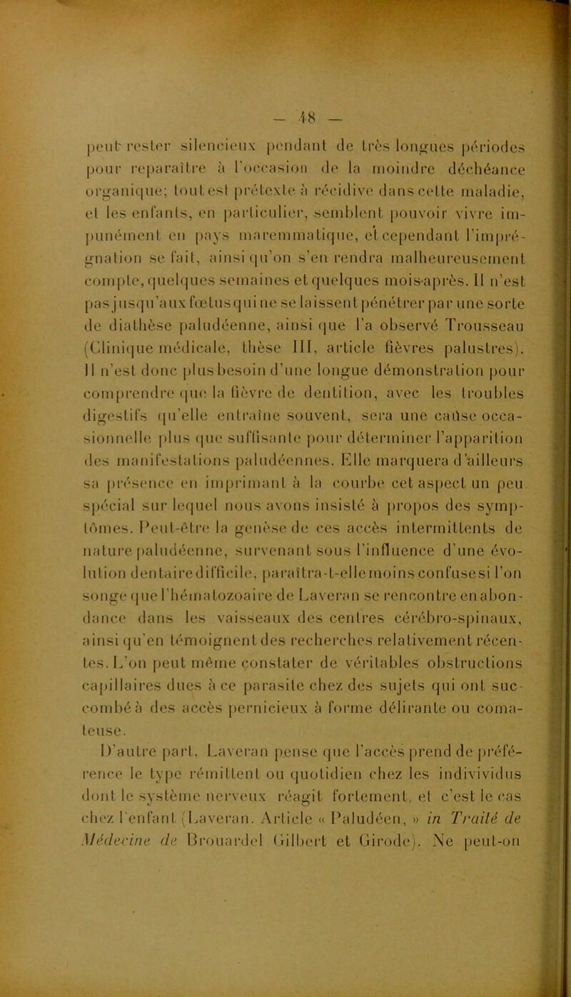 jieul' rosier silencieux' |)eii(Jant de très lon^acs périodes pour reparaître à l’occasion de la moindre déchéance organique; tout est prétexte, à récidive dans celte maladie, et les enfants, en |)arliculier, semblent pouvoir vivre im- ])unément en pays maremmatiqne, et cependant l’impré- gnation se fait, ainsi (pi’on s’en rendra malheureusement compte, quelques semaines et quelques mois-après. 11 n’est pas jusqu’aux fœlusqui ne se laissent pénétrer par une sorte de diathèse paludéenne, ainsi (jue l'a observé Trousseau (Clinique médicale, thèse III, article fièvres palustres). 11 n’est donc plus besoin d’une longue démonstration jiour com[)rcndre (pie la lièvre de dentition, avec les troubles digestifs (pi’elle entraîne souvent, sera une caüse occa- sionnelle pins (pie suffisante pour déterminer l’apparition des manifestations jialndéennes. Elle marquera d’ciilleui’s sa [irésence en imprimant à la courbe cet aspect un peu spécial sur lequel nous avons insisté à propos des sym[)- l(')mes. Peut-être la genèse de ces accès intermittents de nature paludéenne, survenant sous l’influence d’une évo- lution dentairedifficile, paraîlra-t-ellemoinsconfusesi l’on songe (pie l’hématozoaire de Lavei’an se l’encontre en abon- dance dans les vaisseaux des centres cérébro-spinaux, ainsi (ju’en témoignent des recherches relativement récen- tes. L’on |)eut même (constater de véritables obstructions ca[)illaires dues à ce parasite chez des sujets qui ont suc- combé à des accès pernicieux à forme délirante ou coma- teuse. D’autre part, Laveran pense qne l’accès prend de préfé- rence le type rémittent ou quotidien chez les indivividiis dont le système nerveux réagit fortement, et c’est le cas chez l'enfant (Laveran. Article « Paludéen, » in Traité de Médecine de Brouardel (ülbert et Girode). Ne peut-on