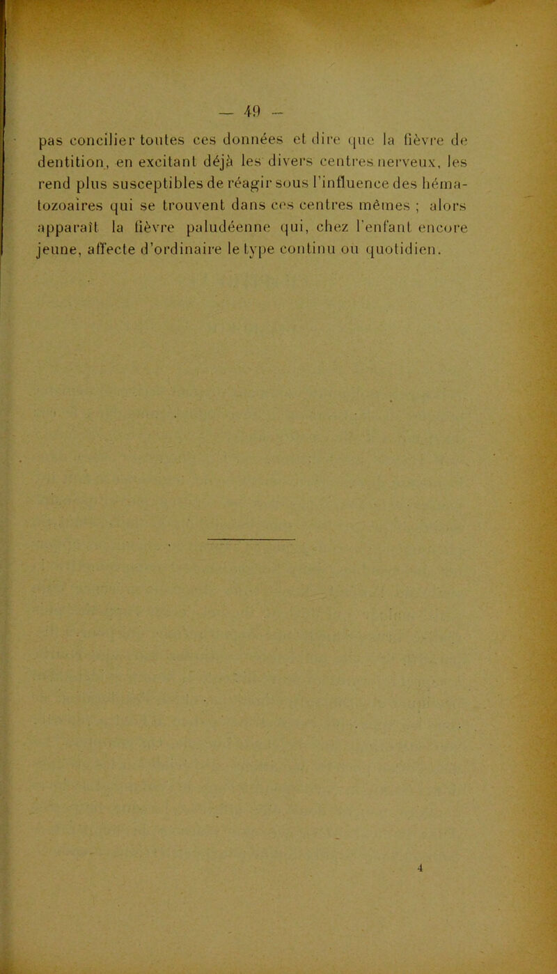 — 49 pas concilier toutes ces données et dii’e que la fièvre de dentition, en excitant déjà les divers centi'es nerveux, les rend plus susceptibles de réagir sous l’influence des héma- tozoaires qui se trouvent dans cos centres mêmes ; alors apparaît la fièvre paludéenne (|ui, chez l’enfant encore jeune, affecte d’ordinaire le type continu ou quotidien.
