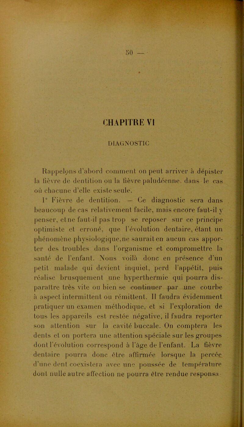 CHAPITRE VI DIAGNOSTIC Rappelons d’abord comment on peut arriver à dépister la lièvre de dentition on la lièvre paludéenne, dans le cas où chacune d’elle existe seule. 1“ Fièvre de dentition. — Ce diagnostic sera dans beaucoup de cas relativement facile, mais encore faut-il y penser, et ne faut-il pas trop se reposer sur ce principe optimiste et erroné, que l’évolution dentaire, étant un phénomène physiologique,ne sauraiten aucun cas appor- ter des troubles dans l’organisme et compromettre la santé de l’enfant. Nous voilà donc en présence d’un petit malade qui devient inquiet, perd l’appétit, puis réalise brusquement une hyperthermie qui pourra dis- paraître très vite ou bien se continuer par une courbe à aspect intermittent ou rémittent. Il faudra évidemment pratiquer un examen méthodique, et si l’exploration de tous les appareils est restée négative, il faudra reporter son attention sur la cavité buccale. On comptera les dents et on portera une attention spéciale sur les grou]>es dont l’évolution correspond à l’àge de l’enfant. La fièvre dentaire pourra donc être affirmée lorsque la percée, d’une dent coexistera avec une poussée de lempératnre dont nulle autre affection ne pourra être rendue responsa-