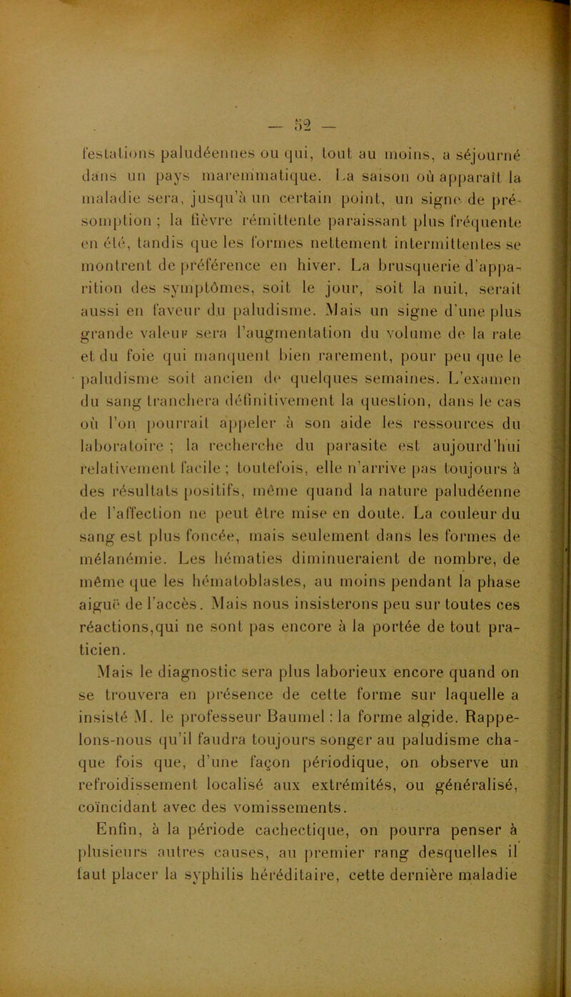 lesLaLions paludéeiiiies ou qui, tout au moins, a séjourné dans un pays mareminatique. La saison où apparaît la maladie sera, jusqu’il un certain point, un sigrnvde pré- somption ; la fièvre rémittente paraissant plus fréquente en été, tandis que les formes nettement intermittentes se montrent de préférence en hiver. La brusquerie d’appa- rition des symptômes, soit le jour, soit la nuit, serait aussi en faveur du paludisme. Mais un signe d’une plus grande valeur sera l’augmentation du volume de la rate et du foie qui manquent bien rarement, pour peu que le paludisme soit ancien de quelques semaines. L’examen du sang tranchera définitivement la question, dans le cas où l’on pourrait appeler à son aide les ressources du laboratoire ; la recherche du parasite est aujourd’hui relativement facile ; toutefois, elle u’arrive pas toujours è des résultats [lositifs, môme quand la nature paludéenne de l’affection ne peut être mise en doute. La couleur du sang est plus foncée, mais seulement dans les formes de mélanémie. Les hématies diminueraient de nombre, de même que les hématoblastes, au moins pendant la phase aiguë de l’accès. Mais nous insisterons peu sur toutes ces réactions,qui ne sont pas encore ù la portée de tout pra- ticien. Mais le diagnostic sera plus laborieux encore quand on se trouvera en présence de cette forme sur laquelle a insisté M. le professeur Baumel : la forme algide. Rappe- lons-nous qu’il faudra toujours songer au paludisme cha- que fois que, d’une façon périodique, on observe un refroidissement localisé aux extrémités, ou généralisé, coïncidant avec des vomissements. Enfin, à la période cachectique, on pourra penser à plusieurs autres causes, au jiremier rang desquelles il faut placer la syphilis héréditaire, cette dernière maladie