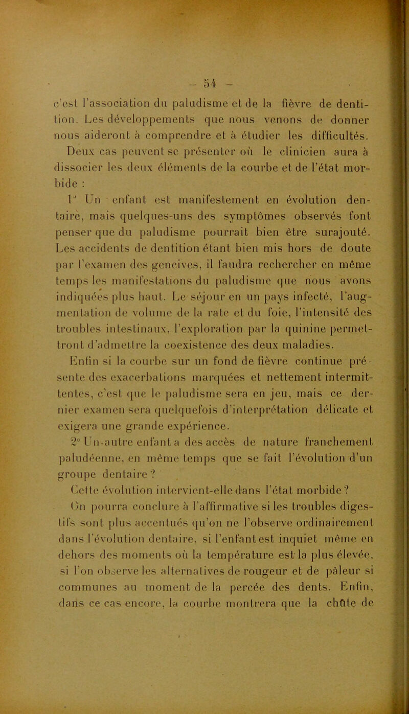 c’est l’associalion du paludisme et de la fièvre de denti- tion. Les développements que nous venons de donner nous aideront à comprendre et à étudier les difficultés. Deux cas peuvent se présenter où le clinicien aura à dissocier les deux éléments de la courbe et de l’état mor- bide : 1’ Un enfant est manifestement en évolution den- taire, mais quelques-uns des symptômes observés font penser que du paludisme pourrait bien être surajouté. Les accidents de dentition étant bien mis hors de doute par l’examen des gencives, il faudra rechercher en même temps les manifestations du [laludisme (|ue nous avons indiquées plus haut. Le séjour en un pays infecté, l’aug- menta tion de volume de la rate et du foie, l’intensité des troubles intestinaux, l’exploration jiar la quinine |)ermet- tront d’admetli'e la coexistence des deux maladies. Lutin si la courbe sur un fond de üèvi’e continue pré- sente des exacerbations marquées et nettement intermit- tentes, c’est (jue le iialudisme sera en jeu, mais ce der- nier examen sera ({uelquefois d’interprétation délicate et exigera une grande expérience. 2“ Ibi-aulre enfant a des accès de nature franchement paludéenne, en même temps que se fait l’évolution d’un groupe dentaire? (ielle évolution intervient-elle dans l’état morbide? On pourra conclui'e à l’aflirmative si les troubles diges- tifs sont plus accentués (ju’on ne l’observe ordinairement dans l’évolution dentaire, si l’enfant est inquiet même en dehors des moments oii la température est la plus élevée, si l’on observe les alternalives de rougeur et de pâleur si communes au moment de la percée des dents. Enfin, dans ce cas encore, la courbe montrera que la chfite de