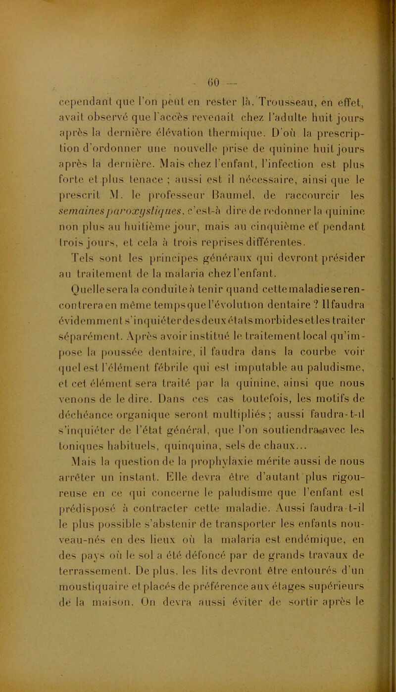 - GO — cependant que l’on peut en rester Ui. Trousseau, en effet, avait observé que l'accès revenait chez l’adulte huit jours après la dernière élévation thermique. D’où la prescrip- tion d’ordonner une nouvelle prise de quinine huit jours après la dernière. Mais chez l’enfant, l’infection est plus forte et plus tenace ; aussi est il nécessaire, ainsi que le prescrit M. le |)rofesseur Baumel, de raccourcir les semaines paroxystiques, c’est-à dire de r<'donner la (juinine non plus au huitième jour, mais au cinquième ef pendant trois jours, et cela à trois reprises différentes. Tels sont les principes généraux qui devront [)i’ésider au traitement de la malaria chez l’enfant. Quellesera la conduiteà tenir quand celtemaladieseren- contrera en même tempsquel’évolution dentaire ? llfaudra évidemment s'inquiéter des deux états morbides et les traiter séparément. Après avoir institué le traitement local qu’im- pose la poussée dentaii-e, il faudra dans la courbe voir (juel est l’élément fébrile qui est imputable au paludisme, et cet élément sera traité par la (juinine, ainsi que nous venons de le dire. Dans ces cas toutefois, les motifs de déchéance organique seront multipliés; aussi faudra-t-il s’inquiéter de l’état général, (jue l’on soutiendra«.avec les toniques habituels, quiiujuina, sels de chaux... Mais la question de la prophylaxie mérite aussi de nous arrêter un instant. Elle devra être d’autant plus rigou- reuse en œ (jiii concerne le paludisme que l’enfant est prédisposé à contracter cette maladie. Aussi faudra-t-il le plus possible s’abstenir de transporter les enfants nou- veau-nés en des lieux où la malaria est endémique, en des pays oii le sol a été défoncé par de grands travaux de terrassement. Déplus, les lits devront être entourés d’un moustiquaire etplacés de préférence aux étages supérieurs de la maison. Ün devra aussi éviter de sortir après le