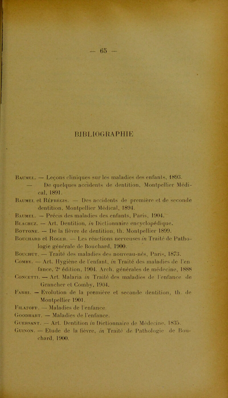 R.IBLIOGKAPHIK Baumel. — Leçons cliniques sur les maladies des enfanls, 1893. — De quelques accidents de denlilion, Montpellier .Médi- cal, 1891. Baumel el Réfrégis. — Des accidents de première et de seconde dentition, .Montpellier Médical, 1894. Baumel. — Précis des maladies des enfants, Paris, 1904. Blaguez. — Art. Dentition, in Dictionnaire encyclopédique. Bottone. — De la fièvre de dentition, tli. Montpellier 1899. Bouchard et Roger. — Les réactions nerveuses m Traité de Patho- logie générale de Bouchard, 1900. Bouchut. — Traité des maladies des nouveau-nés, Pari'^, 1873. rtoMBY. — Art. Hygiène de l’enfant, in Traité des maladies de l’en lance, 2® édition, 1904. Arch. générales de médecine, 1888 CoNCETTi. — Art. Malaria in Traité des maladies de l’enfance de (îrancher et Comby, 1904. h\\RHi. — Evolution de la première et seconde dentition, th. de Montpellier RX)1. Filatoff. — Maladies de l enfance. Goodiiart. — Maladies de l’enfance. OuERSANT. — Art. Dentition in Dictionnaire de Médecimc 1833. (luiNON. — Etude de la lièvre, in Traité de Pathologie de Bou- chard, 19(X).