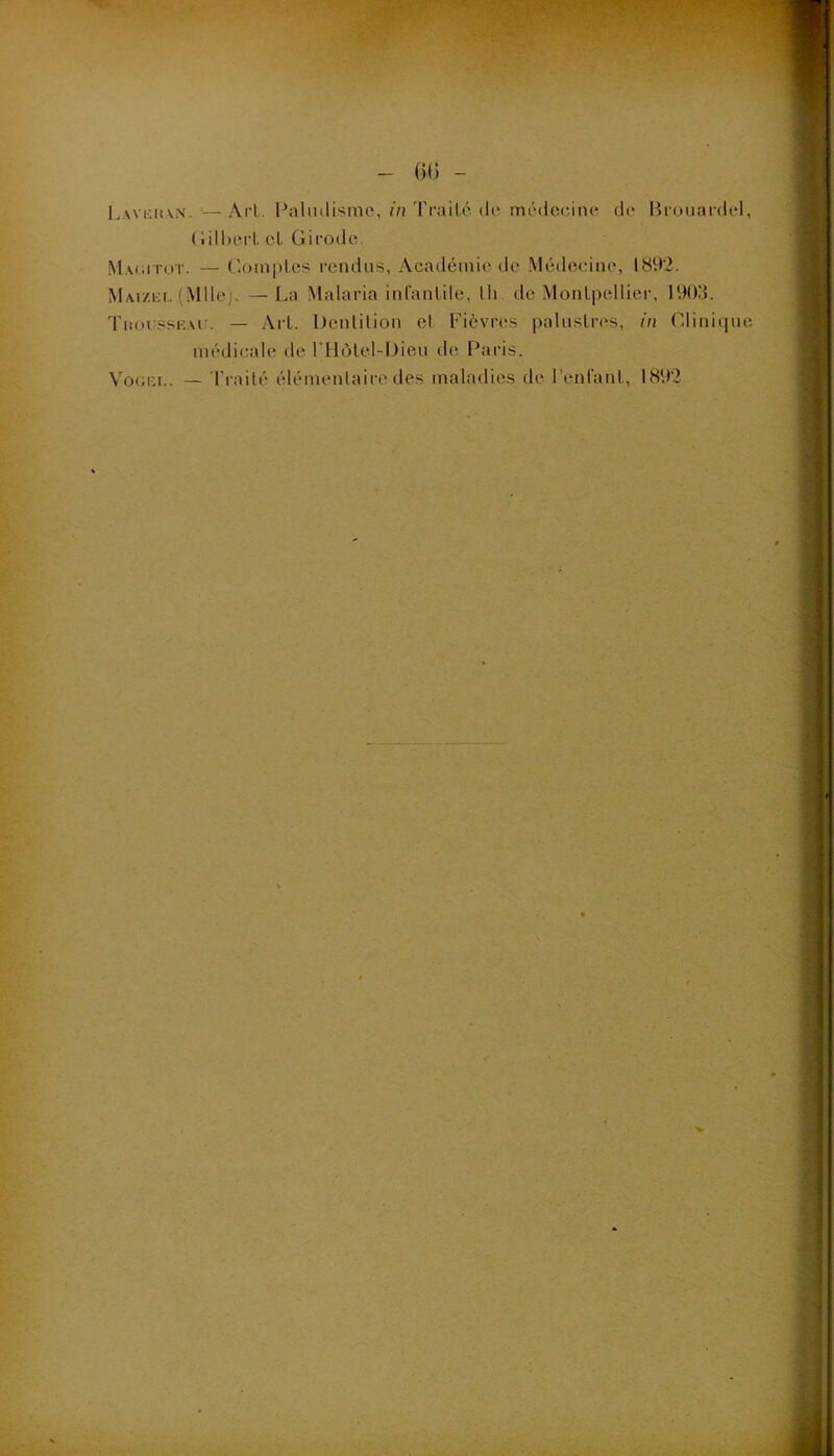 - (k; - L.\vi:i(\m. — Art. Paliiilisme, in Traité de médecine d(‘ Brouardel, (;ill)erl et Girode Macütot. — (’.omples rendus, Académie de Médecine, 1892. MAi/.cr, ( Mlle;. — La Malaria inCanlile, lli. de Montpellier, 190.‘L TiiorssR.vir. — Art. Denlüion et Fièvres palustivis, in r4lini(jue médicale de l'Hôtel-Dieu de Paris. Vo(;iîr.. — 'i’railé élémentaire des tnaladies de l’entant, 1892