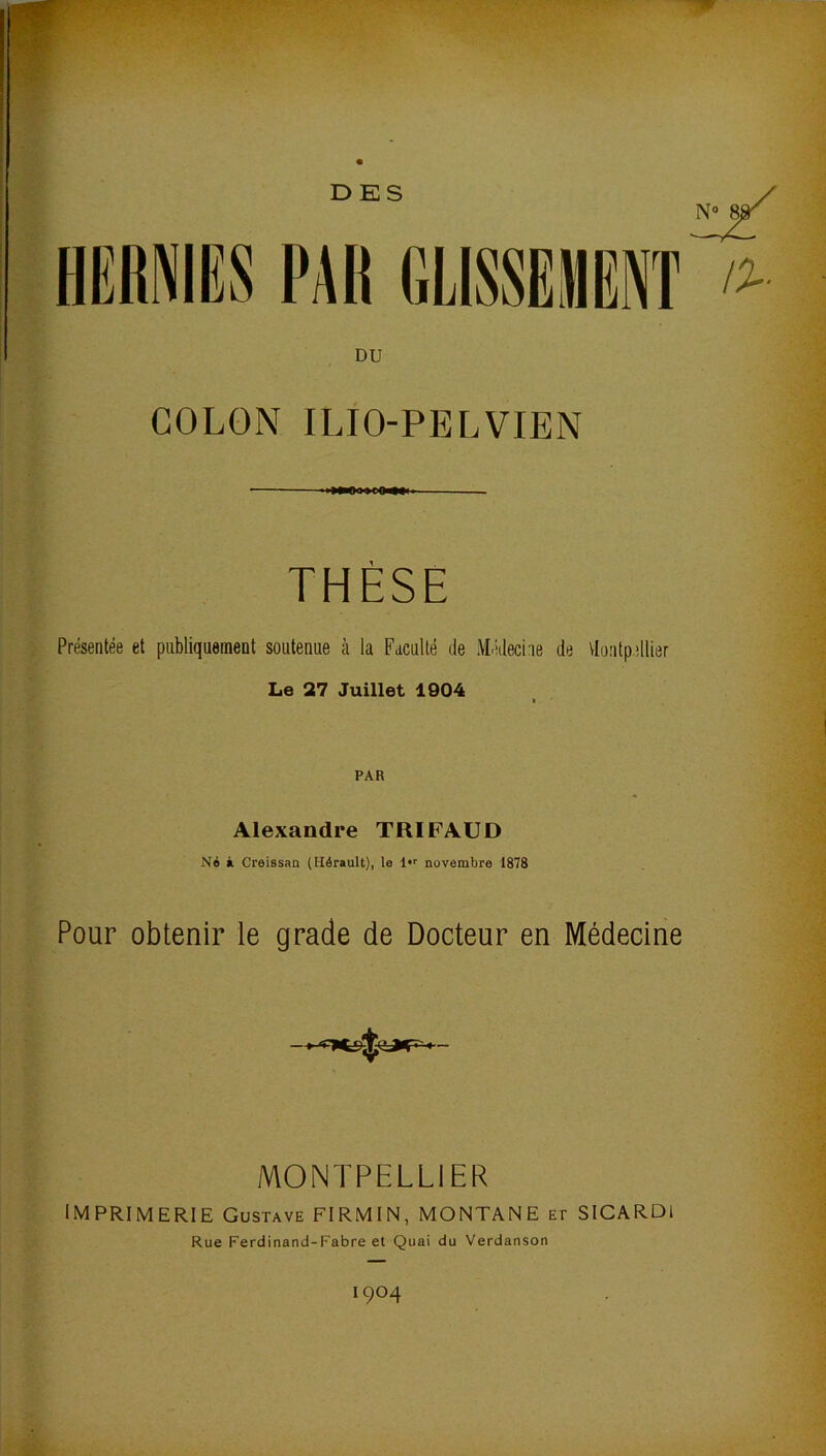 DES DU COLON ILIO-PELVIEN THÈSE Présentée et publiquement soutenue à la Faculté de Médecine de Vlontpellier Le 27 Juillet 1004 PAR Alexandre TRIFAUD Né à Creissan (Hérault), le novembre 1878 Pour obtenir le grade de Docteur en Médecine MONTPELLIER imprimerie Gustave FIRMIN, MONTANE et SICARDl Rue Ferdinand-Fabre et Quai du Verdanson 1904