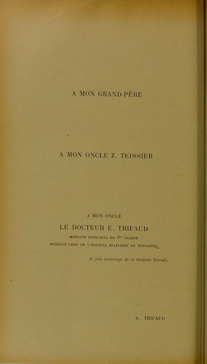 A MON GRAND-PÈRE A MON ONCLE Z. TEISSIER A MON ONCLE LE DOCTEUR E. TRIFAUD MÉDECIN PRINCIPAL DE I' CLASSE MÉDECIN CHEF DE L HOPITAL MILITAIRE DE TOULOUSE’ Je fais hommage de ce modesle travail.