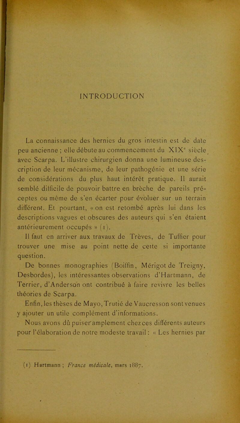 INTRODUCTION La connaissance des hernies du gros intestin est de date peu ancienne ; elle débute au commencement du X1X“ siècle^ avec Scarpa. L'illustre chirurgien donna une lumineuse des- cription de leur mécanisme, de leur pathogénie et une série de considérations du plus haut intérêt pratique. Il aurait semblé dilficile de pouvoir battre en brèche de pareils pré- ceptes ou même de s’en écarter pour évoluer sur un terrain différen-t. Et pourtant, « on est retombé après lui dans les descriptions vagues et obscures des auteurs qui s’en étaient antérieurement occupés » (i). Il faut en arriver aux travaux de Trêves, de Tuffier pour trouver une mise au point nette de cette si importante question. De bonnes monographies (Boiffin, Mérigotde Treigny, Desbordes), les intéressantes observations d’Hartmann, de Terrier, d’Anderson ont contribué à faire revivre les belles théories de Scarpa. Enfin, les thèses de Mayo,Trutié de Vaucresson sontvenues y ajouter un utile complément d’informations. Nous avons dû puiseramplement chezces différents auteurs pour l’élaboration de notre modeste travail : « Les hernies par