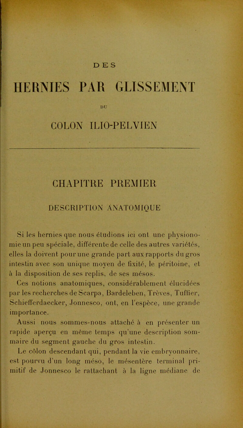 DES HERNIES PAR GLISSEMENT DU COLON ILTO-PELVIEN CHAPITRE PREMIER DESCRIPTION ANATOMIQUE Si les hernies que nous éludions ici ont une physiono- mie un peu spéciale, différente de celle des autres variétés, elles la doivent pour une grande part aux rapports du gros intestin avec son unique moyen de fixité, le péritoine, et à la disposition de ses replis, de ses mésos. Ces notions anatomiques, considérablement élucidées par les recherches de Scarpa, Bardeleben, Trêves, Tufüer, Schiefferdaecker, Jonnesco, ont, en l’espèce, une grande importance. Aussi nous sommes-nous attaché à en présenter un rapide aperçu en même temps qu’une description som- maire du segment gauche du gros intestin. Le c(Mon descendant qui, pendant la vie embryonnaire, est pourvu d’un long méso, le mésentère terminal pri- mitif de Jonnesco le rattachant à la ligne médiane de