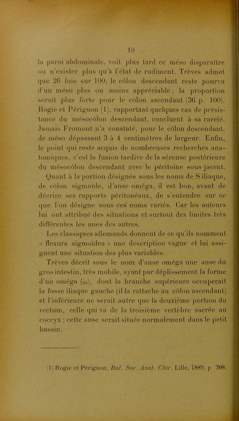 0 la paroi abdominale, voit plus tard ce méso disparaître ou u’exister plus qu’à l’état de rudiment. Trêves admet que 26 fois sur 100, le côlon descendant reste pourvu d’un méso plus ou moins appréciable ; la proportion serait plus forte pour le côlon ascendant (36 p. 100). Rogie et Pérignon (1), rapportant quelques cas de persis- tance du mésocôlon descendant, concluent à sa rareté, .lamais Fromont n’a constaté, pour le côlon descendant, de méso dépassant 3 à 4 centimètres de largeur. Enfin, le point qui reste acquis de nombreuses recherches ana- tomiques, c’est la fusion tardive de la séreuse postérieure du mésocôlon descendant avec le péritoine sous-jacent. Quant à la portion désignée sous les noms de S iliaque, de côlon sigmoïde, d’anse oméga, il est bon, avant de décrire ses rapports péritonéaux, de s’entendre sur ce que l’on désigne sous ce^ noms variés. Car les auteurs lui ont attribué des situations et surtout des limites très diiïérentes les unes des autres. Les classiques allemands donnent de ce qu’ils nomment « flexura sigmoïdea » une description vague et lui assi- gnent une situation des plus variables. Trêves décrit sous le nom d’anse oméga une anse du gros intestin, très mobile, ayant par déplissement la forme d’un oméga (co), dont la branche supérieure occuperait la fosse iliaque gauche (il la rattache au côlon ascendant) et l’inférieure ne serait autre que la deuxième portion du rectum, celle qui va de la troisième vertèbre sacrée au coccyx ; cette anse serait située normalement dans le petit bassin.