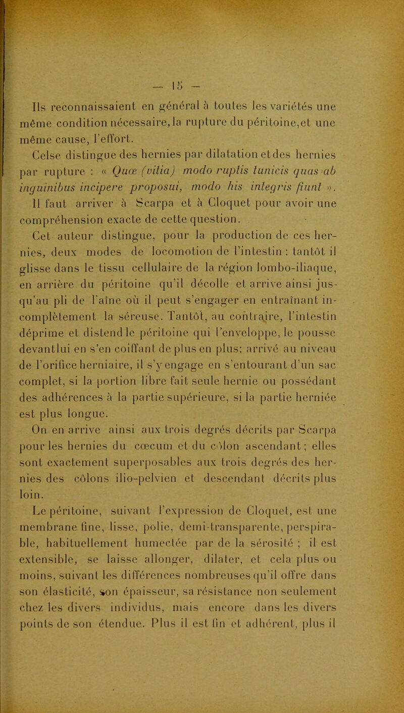 ' même condition nécessaire, la rupture du péritoine,et une ? même cause, l’effort. • Celse distingue des hernies par dilatation et des hernies par rupture : « Quœ (vilia) modo ruplis lunicis quas ab ingiiinibiis incipere proposai, modo his inlegris fiiint 11 faut arriver à Scarpa et à Cloquet pour avoir une compréhension exacte de cette question. Cet auteur distingue, pour la production de ces her- nies, deux modes de locomotion de l’intestin : tantôt il glisse dans le tissu cellulaire de la région lombo-iliaque, en arrière du péritoine qu’il décolle et arrive ainsi jus- qu’au pli de l'aîne où il peut s’engager en entraînant in- complètement la séreuse. Tantôt, au contraire, l’intestin déprime et distend le péritoine qui l’enveloppe, le pousse devantlui en s’en coiffant de plus en plus; arrivé au niveau de l’orifice herniaire, il s’y engage en s’entourant d’un sac complet, si la portion libre fait seule hernie ou possédant des adhérences è la partie supérieure, si la partie herniée est plus longue. On en arrive ainsi aux trois degrés décrits par Scarpa pour les hernies du cæcum et du C'ilon ascendant; elles sont exactement superposables aux trois degrés des her- nies des côlons ilio-pelvien et descendant décrits plus loin. Le péritoine, suivant l’expression de Cloquet, est une membrane fine, lisse, polie, demi-transparente, perspira- ble, habituellement humectée par de la sérosité ; il est extensible, se laisse allonger, dilater, et cela plus ou moins, suivant les différences nombreuses qu’il offre dans son élasticité, j»on épaisseur, sa résistance non seulement chez les divers individus, mais encore dans les divers points de son étendue. Plus il est tin et adhérent, plus il