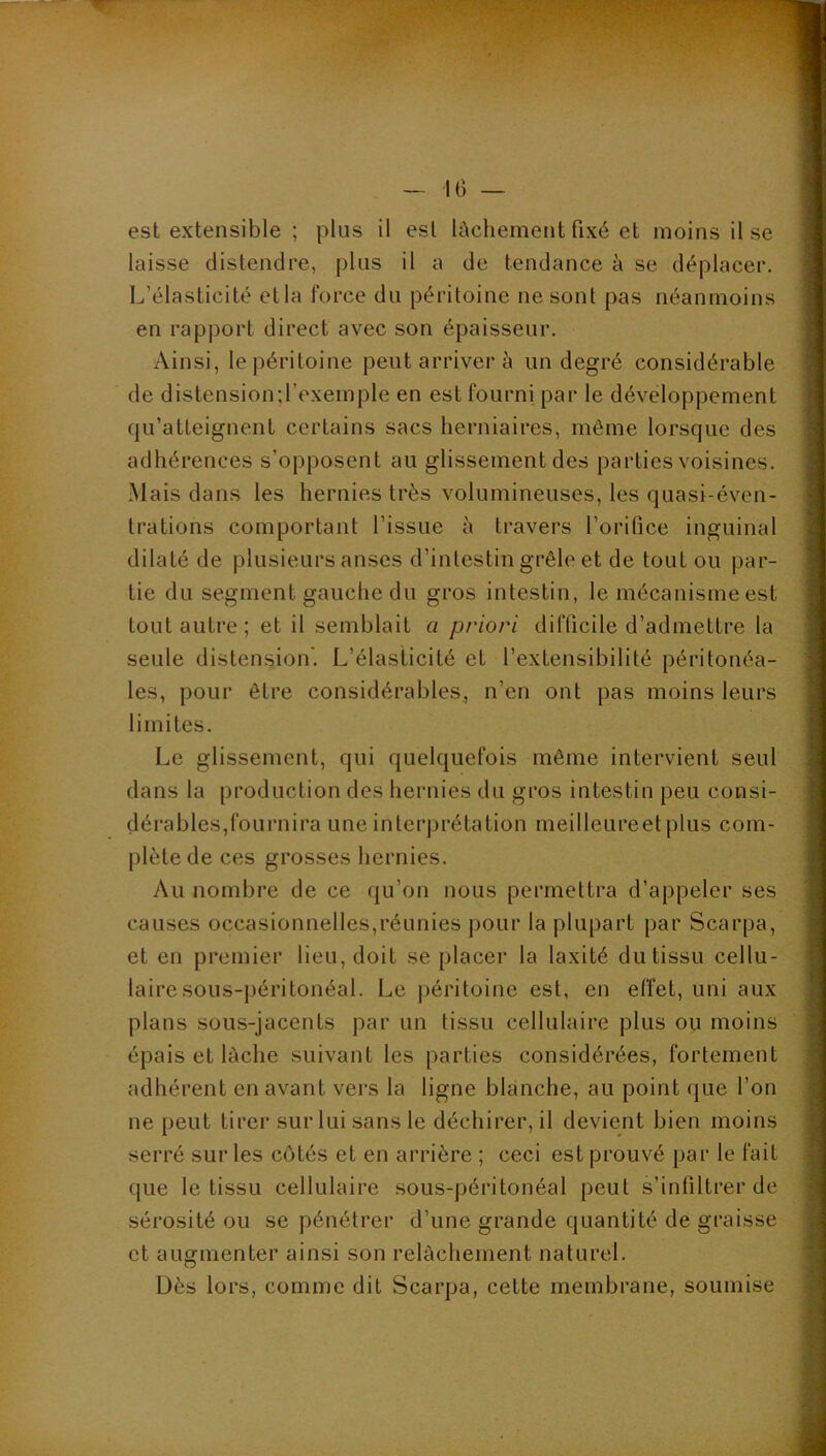 laisse distendre, plus il a de tendance à se déplacer. L’élasticité etla force du péritoine ne sont pas néanmoins en rapport direct avec son épaisseur. Ainsi, le péritoine peut arriver à un degré considérable de distensiond’exemple en est fourni par le développement qu’atteignent certains sacs herniaires, même lorsque des adhérences s’opposent au glissement des parties voisines. Mais dans les hernies très volumineuses, les quasi-éven- trations comportant l’issue à travers l’orifice inguinal dilaté de plusieurs anses d’inlestin grêle et de tout ou par- tie du segment gauche du gros intestin, le mécanisme est tout autre; et il semblait a priori difficile d’admettre la seule distension'. L’élasticité et l’extensibilité péritonéa- les, pour être considérables, n’en ont pas moins leurs limites. Le glissement, qui quelquefois même intervient seul dans la production des hernies du gros intestin peu consi- dérables,fournira une interprétation meilleureetplus com- plète de ces grosses hernies. Au nombre de ce qu’on nous permettra d’appeler ses causes occasionnelles,réunies pour la plupart par Scarpa, et en premier lieu, doit se placer la laxité du tissu cellu- laire sous-péritonéal. Le jjéritoine est, en effet, uni aux plans sous-jacents par un tissu cellulaire plus ou moins épais et lâche suivant les parties considérées, fortement adhérent en avant vers la ligne blanche, au point que l’on ne peut tirer sur lui sans le déchirer, il devient bien moins serré sur les côtés et en arrière ; ceci est prouvé par le fait que le tissu cellulaire sous-péritonéal peut s’infiltrer de sérosité ou se pénétrer d’une grande quantité de graisse et augmenter ainsi son relâchement naturel. Dès lors, comme dit Scarpa, cette membrane, soumise