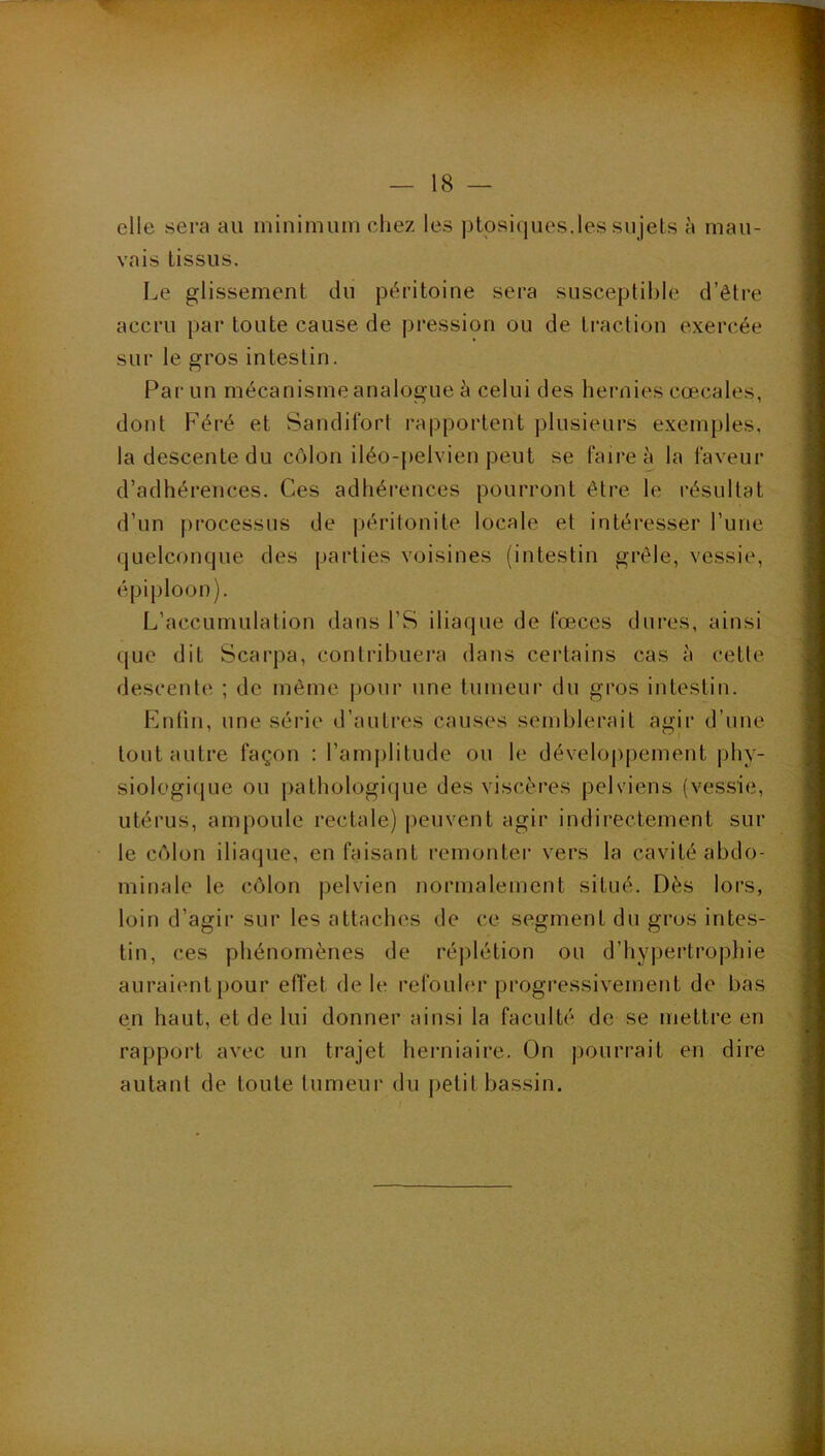 elle sera au minimum chez les ptosiques.les sujets à mau- vais tissus. I.,e glissement du péritoine sera susceptible d’être accru par toute cause de pression ou de traction exercée sur le gros intestin. Par un mécanisme analogue à celui des hernies cœcales, dont F’éré et Sandifort rapportent plusieurs exemples, la descente du côlon iléo-pelvien peut se faire à la faveur d’adhérences. Ces adhérences pourront être le résultat d’un processus de péritonite locale et intéresser l’une quelconque des parties voisines (intestin grêle, vessie, épiploon). L’accumulation dans l’S iliaque de fœccs dures, ainsi que dit Scarpa, contribuera dans certains cas à celte descente ; de même |)our une tumeur du gros intestin. r-]ntin, une série d’autres causes semblerait agir d’une tout autre façon : ramj)litude ou le dévelop[)ement phy- siologi([ue ou j)alhologi(]ue des viscères pelviens (vessie, utérus, ampoule rectale) peuvent agir indirectement sur le côlon iliaque, en faisant remontei’ vers la cavité abdo- minale le côlon pelvien normalement situé. Dès lors, loin d’agir sur les attaches de ce segment du gros intes- tin, ces phénomènes de réplétion ou d’hypertropliie auraient pour efl'et de le refoubu* progressivement de bas en haut, et de lui donner ainsi la faculté de se mettre en rapport avec un trajet herniaire. On pourrait en dire autant de toute tumeur du j)elit bassin.