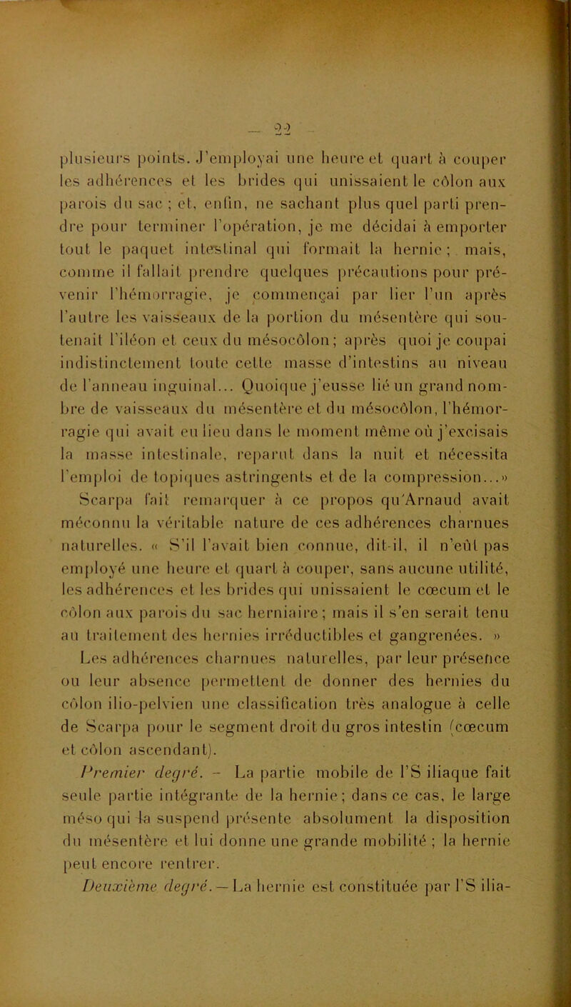 — 2 2 plusieurs points. J’employai une heure et quart à couper les adhéi’ences et les brides qui unissaient le côlon aux parois du sac ; et, enlin, ne sachant plus quel parti pren- dre pour terminer l’opération, je me décidai Remporter tout le paquet interitinal qui formait la hernie ; mais, comme il fallait prendre quelques précautions pour pré- venir l’hémorragie, je commençai par lier l’un après l’autre les vaisseaux de la portion du mésentère (jui sou- tenait l’iléon et ceux du mésocôlon; après quoi je coupai indistinctement toute cette masse d’intestins au niveau de ranneau inguinal... Quoique j’eusse lié un grand nom- bre de vaisseaux du mésentère et du mésocôlon, l’hémor- ragie qui avait eu lieu dans le moment même où j’excisais la masse intestinale, rej)ai‘ut dans la nuit et nécessita l'emploi de topiques astringents et de la compression...» Scarpa fait remai’quer à ce propos qu'Arnaud avait méconnu la véritable nature de ces adhérences charnues naturelles. « S’il l’avait bien connue, dit-il, il n’eût ]>as employé une heure et quart è couper, sans aucune utilité, les adhérences et les brides qui unissaient le cæcum et le côlon aux parois du sac herniaire; jnais il s’en serait tenu au traitement des heiTiies irréductil)les et gangrenées. » Les adhérences charnues naturelles, par leur présence ou leur absence permettent de donner des hernies du côlon ilio-pelvien une classification très analogue à celle de Scarpa pour le segment droit du gros intestin (cæcum et côlon ascendant). Premier degré. - La partie mobile de l’S iliaque fait seule partie intégrante de la heimie; dans ce cas, le large méso qui la suspend présente absolument la disposition du mésentère et lui donne une grande mobilité ; la hernie [ ) e U t e n c O re l’e n t læ r. Deuxième degré. —\ja hernie est constituée par l’S ilia-