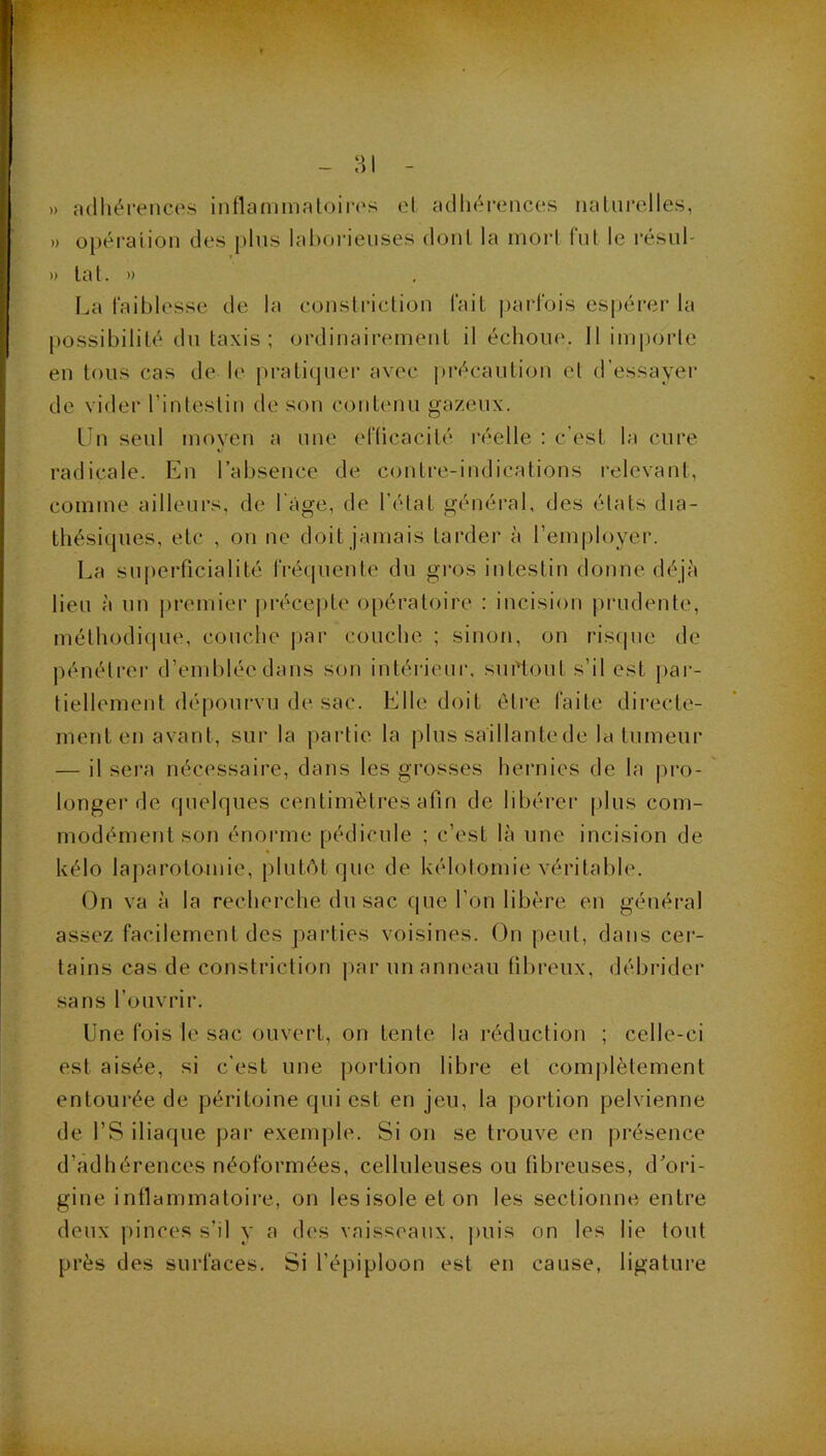 » adhérences intlammatoin's el adhérences nalnrelles, » opération des j)his laborieuses dont la mort fut le résnl- » lat. » La laiblesse de la consliâclion l’ait parfois esi)érer la possibilité dn taxis; ordinairement il échoue. Il impoiie en tous cas de le pratiquei- avec précaution cl d'essayer de vider l’intestin de son contenu gazeux. lîn seul moyen a une eriicacité réelle ; c’est la cure radicale. En l’absence de C(jntre-indications relevant, comme ailleurs, de l'àge, de l’élat général, des élats dia- thésiques, etc , on ne doit jamais tarder à l’employer. La superficialité fréquente du gi’os intestin donne déjà lieu à un |)remier précejite opératoire : incision prudente, méthodique, couche |)ar couche ; sinon, on risipie de pénélrer d’emblée dans son intérieni', surtout s’il est jiar- tiellement dépourvu de sac. Elle doit être faite directe- ment en avant, sur la partie la plus saillante de la tumeur — il sera nécessaire, dans les grosses hernies de la pro- longer de quelques centimètres afin de libérer plus com- modément son énoi'me pédicule ; c’est là une incision de kélo laparotomie, plutôt que de kélotomie véritable. On va à la recherche du sac que l’on libère en général assez facilement des j)ai'ties voisines. On peut, dans cer- tains cas de constriction jiar un anneau fibreux, débrider sans l’ouvrir. Une fois le sac ouvert, on tente la réduction ; celle-ci est aisée, si c’est une portion libre et complètement entourée de péritoine qui est en jeu, la portion pelvienne de rS iliaque par exemple. Si on se trouve en présence d’adhérences néoformées, celluleuses ou fibreuses, d’ori- gine intlammaloire, on les isole et on les sectionne entre deux pinces s’il y a des vaisseaux, |)uis on les lie tout près des surfaces. Si l’épiploon est en cause, ligature