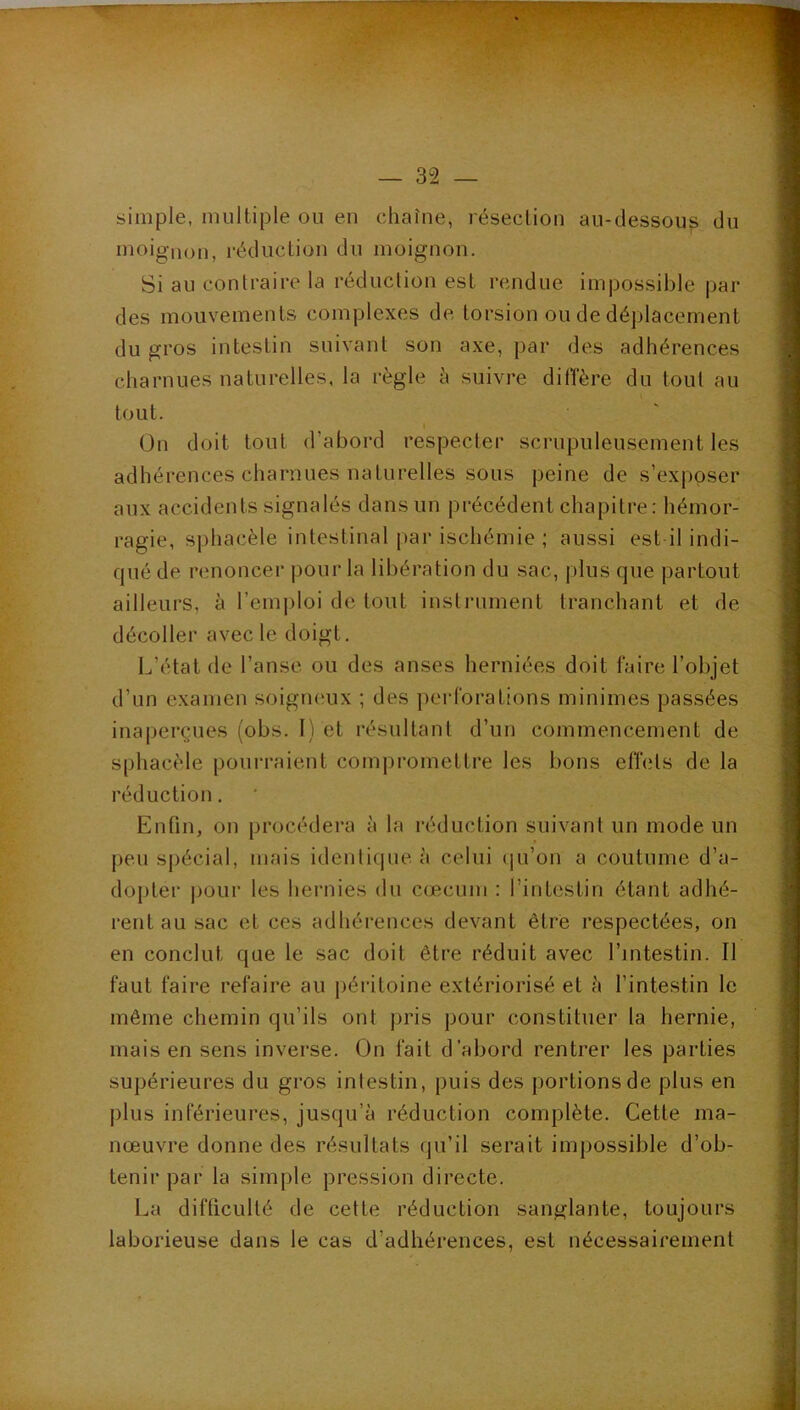 — 32 — simple, multiple ou eu chaîne, résection au-dessous du moignon, réduction du moignon. Si au contraire la réduction est rendue impossible par des mouvements complexes de torsion ou de déplacement du gros intestin suivant son axe, par des adhérences charnues naturelles, la règle è suivre dilTère du tout au tout. ( On doit tout d’abord respecter scrupuleusement les adhérences charnues naturelles sous peine de s’exposer aux accidents signalés dans un précédent chapitre: hémor- ragie, sphacèle intestinal par ischémie ; aussi est il indi- qué de renoncer pour la libération du sac, plus que partout ailleurs, à l’emploi de tout instrument tranchant et de décoller avec le doigt. L’état de l’anse ou des anses herniées doit faire l’objet d’un examen soigneux ; des perforations minimes passées inaperçues (obs. 1) et résultant d’un commencement de sphacèle pourraient compromettre les bons elfets de la réduction. Enfin, on procédera à la réduction suivant un mode un peu spécial, mais identique à celui (ju’on a coutume d’a- dopter ])Our les hernies du cæcum : l’intestin étant adhé- rent au sac et ces adhérences devant être respectées, on en conclut que le sac doit être réduit avec l’intestin. Il faut faire refaire au péritoine extériorisé et à l’intestin le même chemin qu’ils ont pris pour constituer la hernie, mais en sens inverse. On fait d’abord rentrer les parties supérieures du gros intestin, puis des portions de plus en j)lus inférieures, jusqu’à réduction complète. Cette ma- nœuvre donne des résultats qu’il serait impossible d’ob- tenir par la simple pression directe. La difficulté de cette réduction sanglante, toujours laborieuse dans le cas d’adhérences, est nécessairement