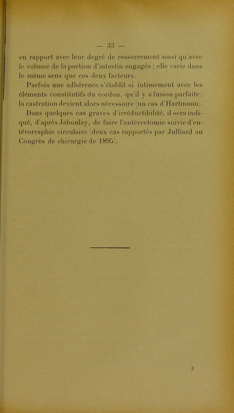 en rajDport avec leur degré de resseri'emenl ainsi qu’avec le volume de la portion d’inlesliu engagée; elle varie dans le même sens que ces deux l'acteurs. Parfois une adhérence s’établit si intimement avec les éléments constitutifs du cordon, qu’il y a fusion parfaite; la castration devient alors nécessaire (un cas d’Hartmann;. Dans quelques cas graves d’irréductibilité, il sera indi- qué, d’après Jaboulay, de faire l’entérectomie suivie d’en- térorrapbie circulaire (deux cas rapportés par Julliard au Congrès de chirurgie de 1895).