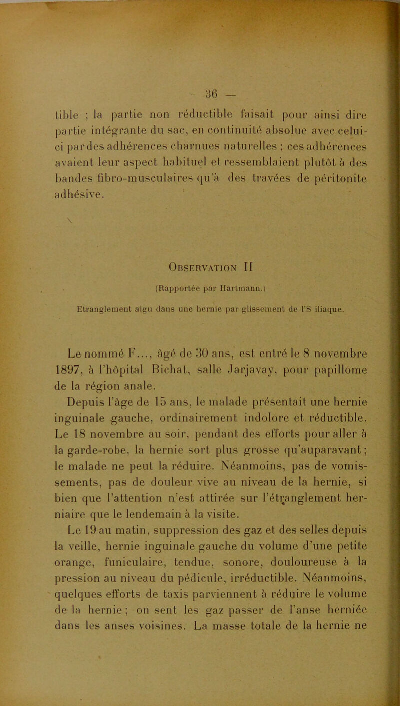 30 lible ; la partie non réductible faisait pour ainsi dire j)artie intégrante du sac, en continuité absolue avec celui- ci j)ardes adhérences charnues naturelles ; ces adhérences avaient leur aspect habituel et ressemblaient plutôt à des bandes fibro-musculaires qu a des travées de péi'itonite adhésive. ' \ Observation II (Rapportée par Hartmann.) Etranglement aigu dans une hernie par glissement de l’S iliaque. Le nommé F..., âgé de 30 ans, est entré le 8 novembre 1897, à l’hôpital Bichat, salle Jarjavay, pour papillome de la région anale. Depuis l’âge de 15 ans, le malade présentait une hernie inguinale gauche, ordinairement indolore et réductible. Le 18 novembre au soir, pendant des efforts pour aller à la garde-robe, la hernie sort plus grosse qu’auparavant ; le malade ne peut la réduire. Néanmoins, pas de vomis- sements, pas de douleur vive au niveau de la hernie, si bien que l’attention n’est attirée sur l’étranglement her- niaire que le lendemain à la visite. Le 19 au matin, suppression des gaz et des selles depuis la veille, hernie inguinale gauche du volume d’une petite orange, funiculaire, tendue, sonore, douloureuse à la pression au niveau du pédicule, irréductible. Néanmoins, ' quelques efforts de taxis parviennent â réduire le volume de la hernie; on sent les gaz passer de l’anse herniée dans les anses voisines. La masse totale de la hernie ne