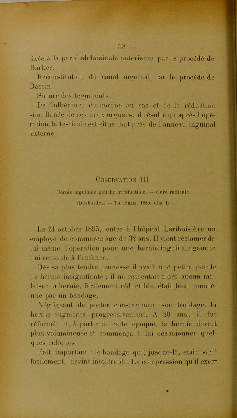 fixée à la paroi abdoiniiialc antérieure par le procédé de Barker. Reconstitution du canal inguinal par le procédé de Bassini. Suture des téguments. De l’adhérence du cordon au sac et de la réduction simultanée de ces deux organes, il résulte qu’après l’opé- ration le testicule est situé tout près de l’anneau inguinal externe. Observ.mion III Hernie inguinale gauche irréductible. — Cure radicale (Desbordes. — Tb. Paris, 1886, obs. 1) l.e 21 octobre. 1895, entre à I hôpital Lariboisière un employé de commerce âgé de 92 ans. 11 vient réclamer de lui-même l’opération |»our une hernie inguinale gauche (|Lii l'emonte à l’enrancc. Dès sa plus tendre jeunesse il avait une petite pointe de hernie insignifiante ; il ne ressentait alors aucun ma- laise ; la hernie, facilement réductible, était bien mainté- nue par un bandage. Négligeant de [lorter constamment son bandage, la hernie augmenta progressivement. A 20 ans, il fut réformé, et, à partir de cette époque, la hernie devint plus volumineuse et commença à lui occasionner quel- ques coliques. Fait important : le l)andage qui^ jusque-là, était porté facilement, devint intolérable. La compression qu’il ex'er”