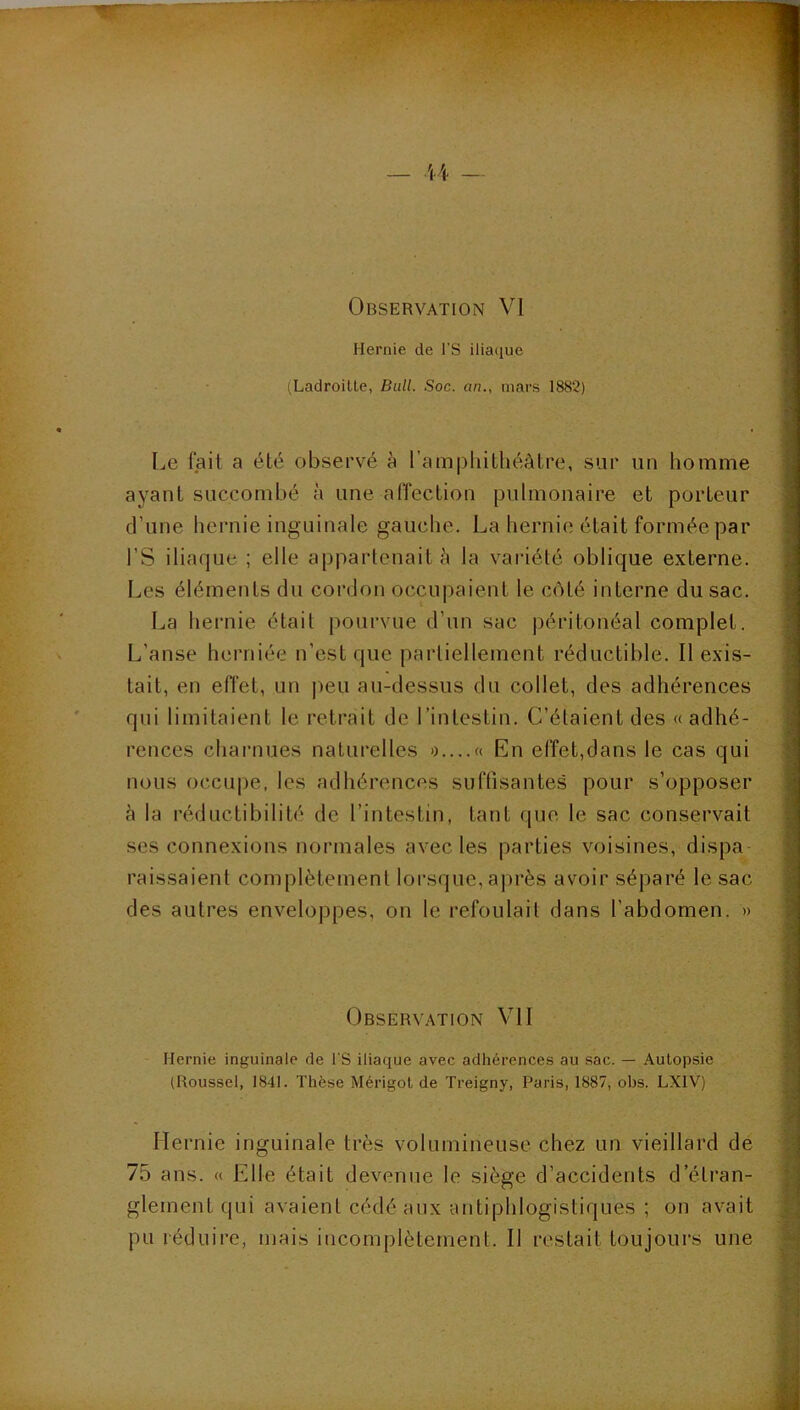 Observation VI Hernie de l’S iliaque (Ladroilte, Bull. Soc. an., mars 1882) Le fait a été observé à l’amphithéâtre, sur un homme ayant succombé à une affection pulmonaire et porteur d’une hernie inguinale gauche. La hernie était formée par rS iliaque ; elle appartenait à la variété oblique externe. Les éléments du cordon occupaient le côté interne du sac. La hernie était pourvue d’un sac péritonéal complet. L’anse herniée n’est que partiellement réductible. Il exis- tait, en eiïet, un ])eu au-dessus du collet, des adhérences qui limitaient le retrait de l’intestin. C’étaient des « adhé- rences charnues naturelles »....« En effet,dans le cas qui nous occupe, les adhérences suffisantes pour s’opposer à la réductibilité de l’intestin, tant que le sac conservait ses connexions normales avec les parties voisines, dispa raissaient complètement lorsque, après avoir séparé le sac des autres enveloppes, on le refoulait dans l’abdomen. » Observation VII Hernie inguinale de l'S iliaque avec adhérences au sac. — Autopsie (Roussel, 1841. Thèse Mérigol de Treigny, Paris, 1887, ohs. LXIV) Hernie inguinale très volumineuse chez un vieillard de 75 ans. « Elle était devenue le siège d’accidents d’étran- glement qui avaient cédé aux antiphlogistiques ; on avait pu réduire, mais incomplètement. Il restait toujours une