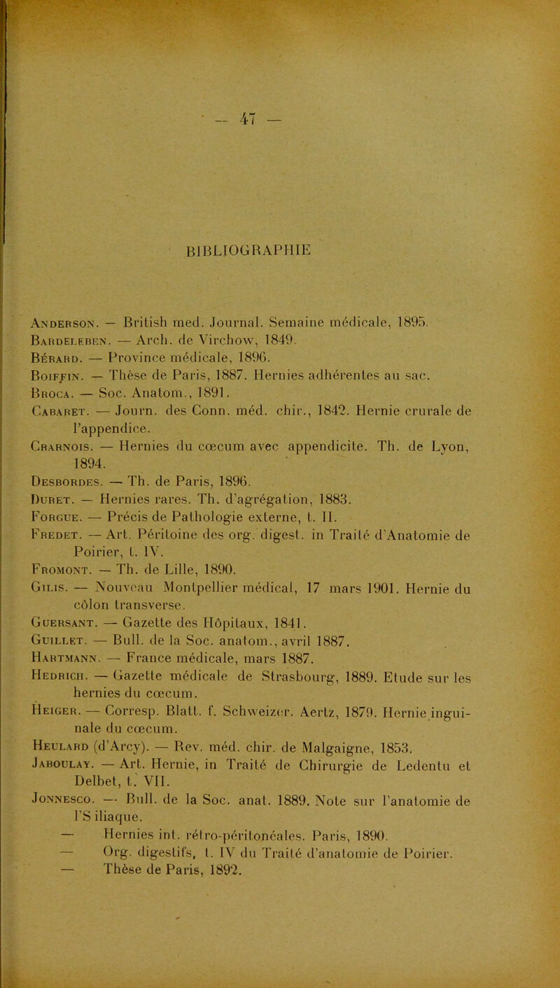 BIBLIOGRAPHIE Anderson. — Brilish med. Journal. Semaine médicale, 1895. Bardeleben. — Arcli. de Virchow, 1849. Bérard. — Province médicale, 1896. Boiffin. — Thèse de Paris, 1887. Hernies adhérentes au sac. Broca. — Soc. Anatom., 1891. Cabaret. — Journ. des Conn. méd. chir., 1842. Hernie crurale de l’appendice. Crarnois. — Hernies du cæcum avec appendicite. Th. de Lyon, 1894. Desbordes. — Th. de Paris, 1896. Düret. — Hernies rares. Th. d’agrégation, 1883. Fobgue. — Précis de Pathologie externe, t. H. Fredet. —Art. Péritoine des org. digest. in Traité d’Anatomie de Poirier, t. IV. Fromont. — Th. de Lille, 1890. Gilis. — Nouveau Montpellier médical, 17 mars 1901. Hernie du côlon transverse. Guersant. — Gazette des Hôpitaux, 1841. Guillet. — Bull, de la Soc. analom., avril 1887. Hartmann. — France médicale, mars 1887. Hedrich. — Gazette médicale de Strasbourg, 1889. Etude sur les hernies du cæcum. Heiger. — Corresp. Blatt. f. Schweiz(!r. Aertz, 1879. Hernie ingui- nale du cæcum. Heulard (d’Arcy). — Rev. méd. chir. de Malgaigne, 1853. Jaboulay. — Art. Hernie, in Traité de Chirurgie de Ledentu et Delbet, t.' VH. Jonnesco. — Bull, de la Soc. anal. 1889. Note sur l’anatomie de rS iliaque. — Hernies inl. rélro-péritonéales. Paris, 1890. — Org. digestifs, t. IV du Traité d’anatomie de Poirier. — Thèse de Paris, 1892.