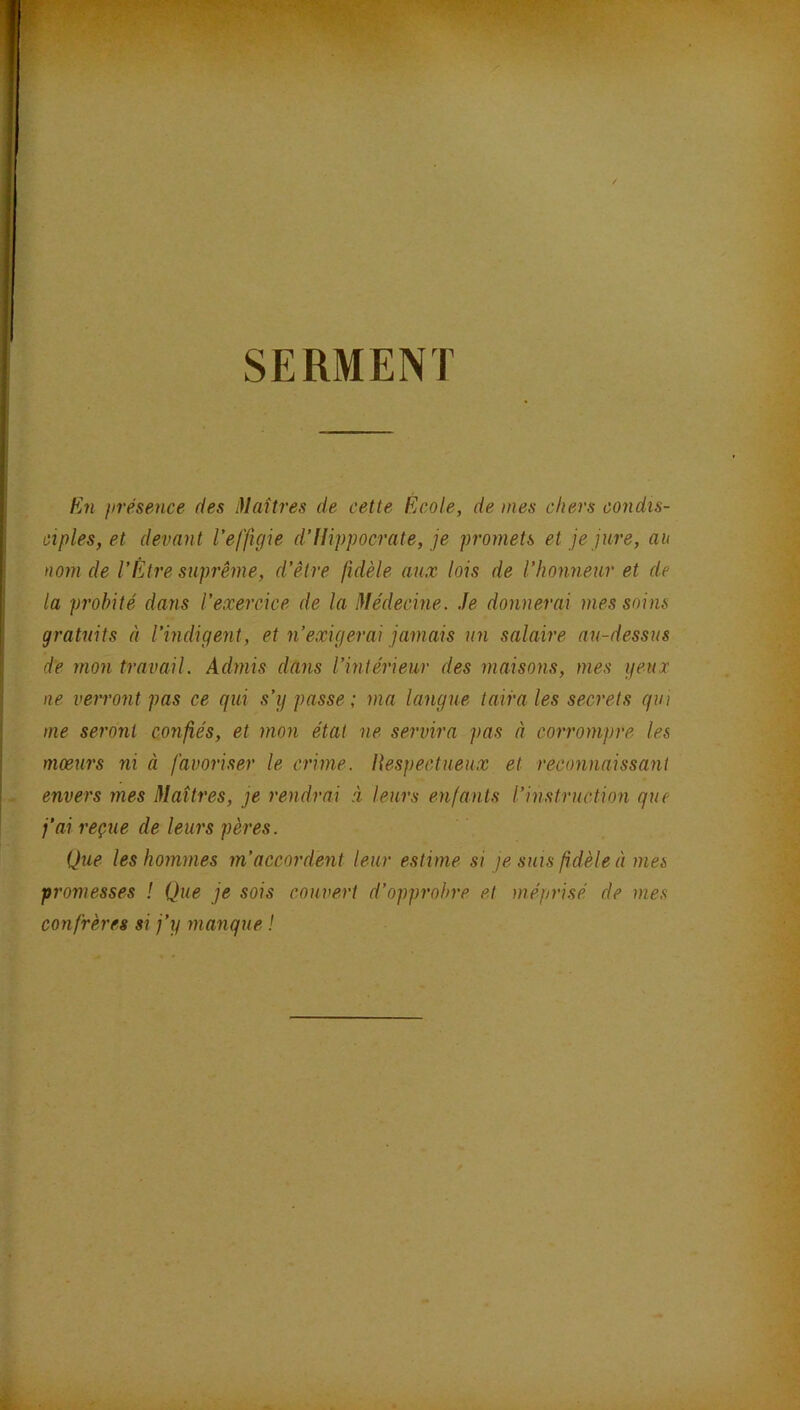 SERMENT E?i iirésence fies Maîtres de cette École, de mes chers condis- ciples, et devant l'effigie d'Hippocrate, je promets et je jure, au nom de l'Etre suprême, d'être fidèle aux lois de l'honneur et de la probité dans l'exercice de la Médecine. .Je donnerai mes soins gratuits à l'indigent, et n'exigerai jamais un salaire au-dessus de mon travail. Admis dans l'intérieur des maisons, mes yeux ne verront pas ce qui s'y passe ; ma langue taira les secrets qin me seront confiés, et mon état ne servira pas à corrompre les mœurs ni à favoriser le crime. Uespectueux et reconnaissant envers mes Maîtres, je rendrai à leurs enfants l'instruction que j'ai reçue de leurs pères. Que les hommes m'accordent leur estime si je suis fidèle à mes promesses ! Que je sois couvert d'opprobre et méprisé de mes confrères si j'y manque !