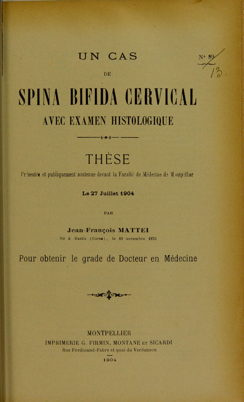 UN CAS N 8' AVEC EXAMEN HISTOLOGIQUE É-*-3 THÈSE Pr’seiitt'ê et publiquement soutenue devant la Faculté de iVIédecine de M»nt[)dl:er Le 27 Juillet 1004 • PAR Jean-François MATTEI Né à Bastia (Corsa) , le 10 novembre 1870 Pour obtenir le grade de Docteur en Médecine MONTPELLIER IMPaiMLRlIî G. FIRMIN, MONTANE et SICARDI Rue Ferdinand-Fabre et quai du Verdanson 1904