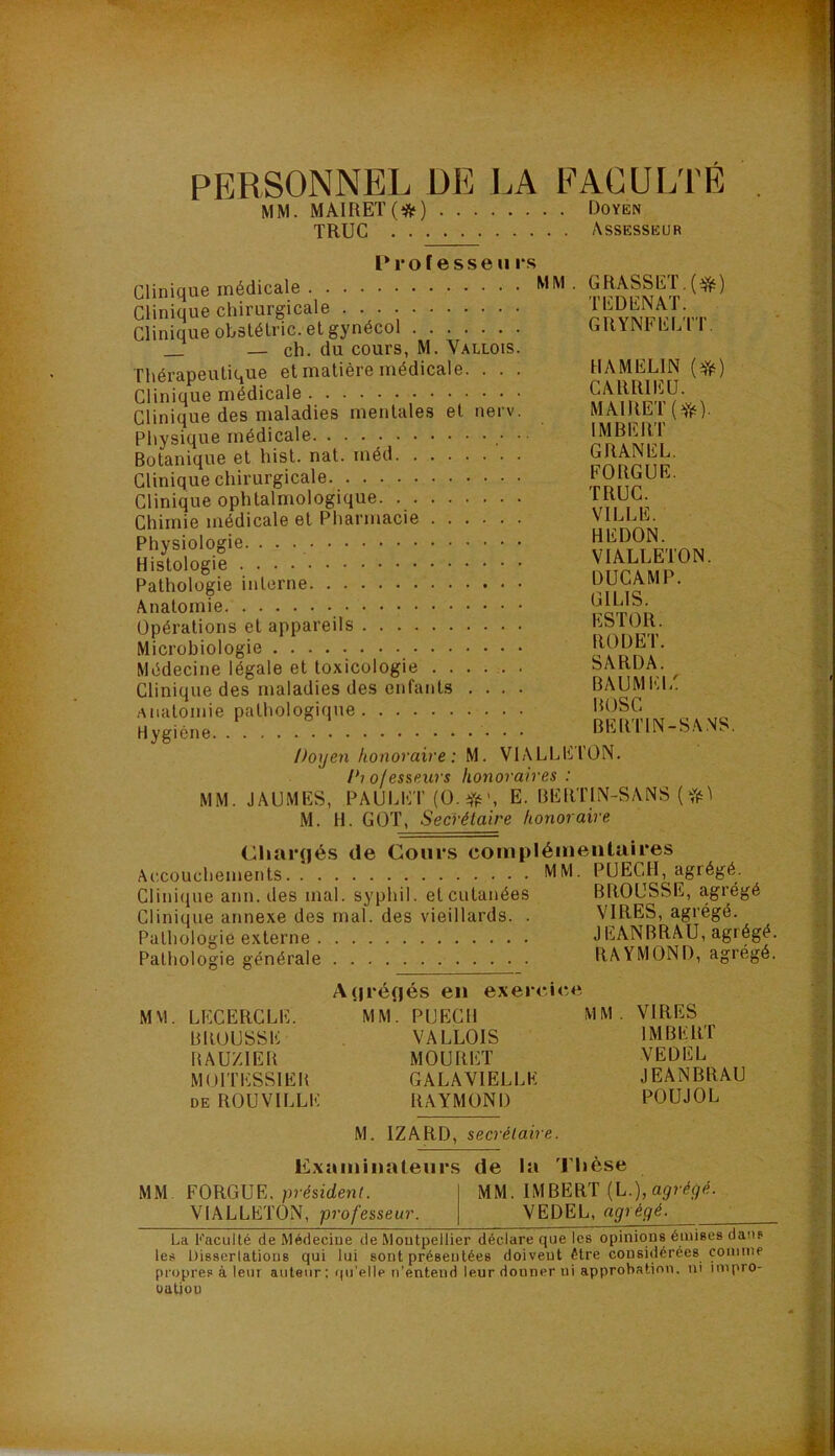 PERSONNEL DE LA EACUL'rÉ MM. MAIRET(*) Doyen truc Assesseur Professe U rs Clinique médicale Clinique chirurgicale Clinique obslélric. et gynécol _ — ch. du cours, M. Vallois. Thérapeutique et matière médicale. . . . Clinique médicale Clinique des maladies mentales et nerv. Physique médicale ■ Botanique et hist. nat. méd Clinique chirurgicale Clinique ophtalmologique Chimie médicale et Pharmacie Physiologie. Histologie Pathologie interne Anatomie Opérations et appareils Microbiologie Médecine légale et toxicologie Clinique des maladies des enfants . . . . anatomie pathologique Hygiène . . GRASSET, TEDENAT. GRYNFELTT, HA MELIN (Yè) CARRIEÜ. MAlRET(^ii‘). IMBERT GRANEL. FORGUR. TRUC. VILLE. HEDON. VIALLETON. DUCAMP. GILIS. ESTOR. RODET. SARDA. BAUMEl/ BOSC BERTIN-SA.NS. Doyen honoraire : M. VIALLETON. i*i of esseurs honoraires : MM. JAUMES, PAULET (O.iTè', E. BERTIN-SANS ( M. H. GOT, Secrétaire honoraire ChaiTjés de Cours complémentaires Accouchements MM. PUECH, agrégé. Clinique ann. des mal. syphil. et cutanées BROUSSE, agrégé Clinique annexe des mal. des vieillards. . VIRES, agrégé. Pathologie externe JEANBRAU, agrégé. Pathologie générale RAYMOND, agrégé. MM. LECERCLE. BROUSSE BAUZIER MOITESSIEB DE ROUVILLE A(|ré(jés en exercice MM. PUECH VALLOIS MOURET GALAVIELLE RAYMOND MM . VIRES IMBERT VEDEL JEANBRAU POUJOL M. IZARD, secrétaire. Examinateurs de la 'riièse MM FORGUE. président. MM. IMBERT {L.), agrégé. VIALLETON, professeur. VEDEL, agrégé. La Faculté de Médecine de Moutpellier déclare que les opinions émises dans les Dissertations qui lui sont présentées doivent être considérées comme propres à leur auteur ; ((u’elle n’entend leur donner ni approbation, ni impro- uatiou