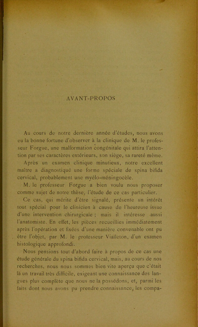 AVANT-PROPOS Au cours de notre dernière année d’études, nous avons eu la bonne fortune d’observer à la clinique de M. le profes- seur Forgue, une malformation congénitale qui attira l’atten- tion par ses caractères extérieurs, son siège, sa rareté même. Après un examen clinique minutieux, notre excellent maître a diagnostiqué une forme spéciale de spina bifida cervical, probablement une myélo-méningocèle. M. le professeur Forgue a bien voulu nous proposer comme sujet de notre thèse, l’étude de ce cas particulier. Ce cas, qui mérite d’ètre signalé, présente un intérêt tout spécial pour le clinicien à cause de l’heureuse issue d’une intervention chirurgicale ; mais il intéresse aussi l’anatomiste. En effet, les pièces recueillies immédiatement après l’opération et fixées d’une manière convenable ont pu être l’objet, par M. le professeur Vialleton, d’un examen histologique approfondi. Nous pensions tout d’abord faire à propos de ce cas une étude générale du spina bifida cervical, mais, au cours de nos recherches, nous nous sommes bien vite aperçu que c’était là un travail très difficile, exigeant une connaissance des lan- gues plus complète que nous ne la possédons, et, parmi les faits dont nous avons pu prendre connaissance, les compa-