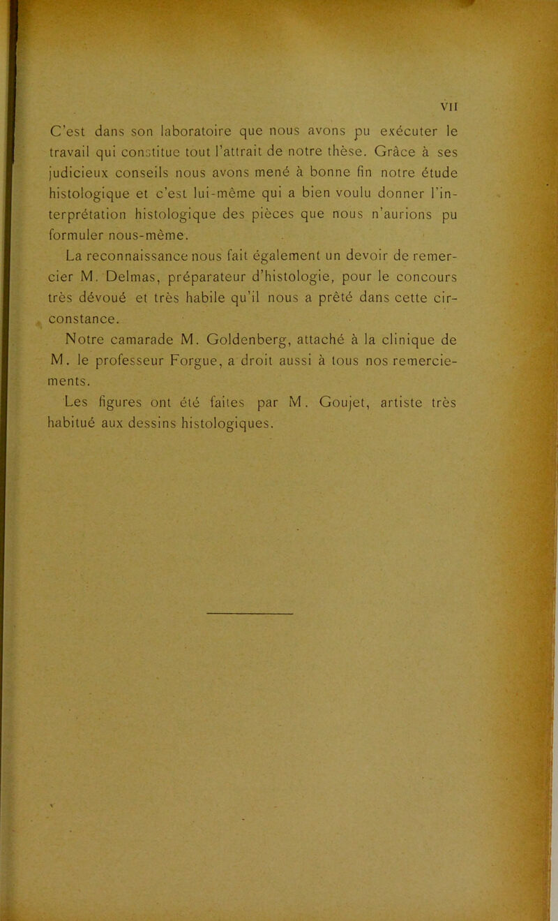 C’est dans son laboratoire que nous avons pu exécuter le travail qui constitue tout l’attrait de notre thèse. Grâce à ses judicieux conseils nous avons mené à bonne fin notre étude histologique et c’est lui-même qui a bien voulu donner l’in- terprétation histologique des pièces que nous n’aurions pu formuler nous-mème. La reconnaissance nous fait également un devoir de remer- cier M. Delmas, préparateur d’histologie, pour le concours très dévoué et très habile qu’il nous a prêté dans cette cir- , constance. Notre camarade M. Goldenberg, attaché à la clinique de M. le professeur Forgue, a droit aussi à tous nos remercie- ments. Les figures ont été faites par M. Goujet, artiste très habitué aux dessins histologiques.