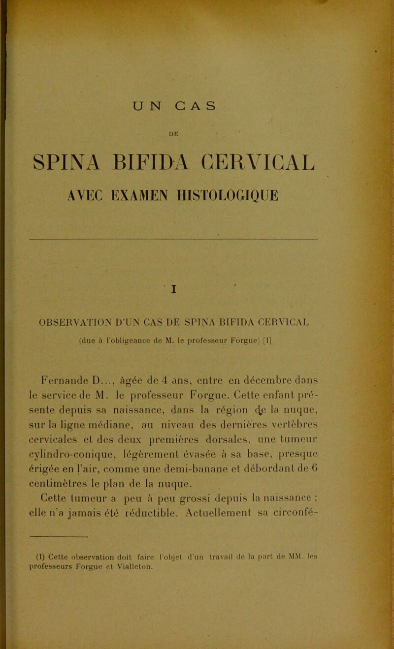 UN CAS I DE * ' SPINA BIFIDA CERVICAL AVEC EXAMEN HISTOLOGIQUE OBSERVATION D’UN CAS DE SPINA BIFIDA CERVICAL (due à l'obligeance de M. le professeur Fôrgue) [R F'ernande D..., âgée de 4 ans, entre en décembre dans le service de M. le j3rofesseur Forgue. Cette enfant pré- sente depuis sa naissance, dans la région tlje la nuque, sur la ligne médiane, au niveau des dernières vertèbres cervicales et des deux premières dorsales, une tumeur cylindro-conique, légèrement évasée à sa base, presque érigée en l’air, comme une demi-banane et débordant de 6 centimètres le plan de la nuque. Cette tumeur a peu à [leu grossi depuis la naissance ; elle n’a jamais été léductible. Actuellement sa circonfé- (1) Cette observation doit faire l’objet d'un travail de la jiart de M.M. les professeurs Forgue et Vialleton.