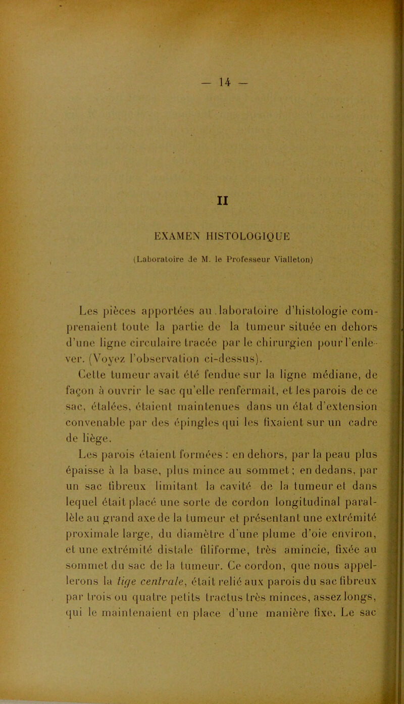 EXAMEN HISTOLOGIQUE (Laboratoire de M. le Professeur Viallelon) Les pièces apportées au . laboratoire d’histologie com- prenaient toute la partie de la tumeur située en dehors d’une ligne circulaire tracée par le chirurgien pour l’enle- ver. (Voyez l’observation ci-dessus). Cette tumeur avait été Tendue sur la ligne médiane, de façon à ouvrir le sac qu’elle renfermait, et les parois de ce sac, étalées, étalent maintenues dans un état d’e.xtension convenable par des épingles ([ui les fixaient sur un cadre de liège. Les parois étaient formées : en dehors, par la peau plus épaisse à la base, plus mince au sommet; en dedans, j)ar un sac fibreux limitant la cavité de la tumeur et dans lequel était placé une sorte de cordon longitudinal paral- lèle au grand axe de la tumeur et présentant une extrémité proximale large, du diamètre d’une plume d’oie environ, et une extrémité distale filiforme, très amincie, fixée au sommet du sac de la tumeur. Ce cordon, que nous appel- lerons la lige centrale^ était relié aux parois du sac fibreux par trois ou quatre petits tractus très minces, assez longs, qui le rnainlenaient en place d’une manière fixe. Le sac