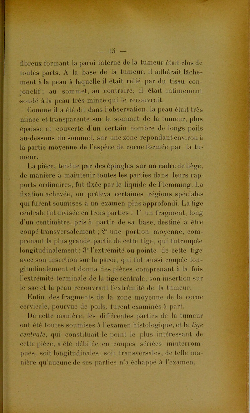 fibreux formant la paroi interne de la tumeur était clos de toirtes parts. A la base de la tumeur, il adhérait lâche- ment à la peau h laquelle il était relié par du tissu con- jonctif ; au sommet, au contraire, il était intimement «oudé à la peau très mince qui le recouvrait. Comme il a été dit dans l’observation, la peau était très mince et transparente sur le sommet de la tumeur, plus épaisse et couverte d’un certain nombre de longs poils au-dessous du sommet, sur une zone répondant environ à la partie moyenne de l’espèce de corne formée par la tu- meur. La pièce, tendue par des épingles sur un cadre de liège, de manière à maintenir toutes les parties dans leurs rap- ports ordinaires, fut fixée par le liquide de Flemming. La fixation achevée, on préleva certaines régions spéciales qui furent soumises à un e.xamen plus approfondi. La tige centrale fut divisée en trois parties : 1“ un fragment, long d’un centimètre, pris à partir de sa base, destiné à être coupé transversalement ; 2“ une portion moyenne, com- prenant la plus grande partie de cette tige, qui futcoupée longitudinalement; 3“ l’extrémité ou pointe de cette tige avec son insertion sur la paroi, qui fut aussi coupée lon- gitudinalement et donna des pièces comprenant à la fois l’extrémité terminale de la tige centrale, son insertion sur le sac et la peau recouvrant l’extrémité de la tumeur. Enfin, des fragments de la zone moyenne de la corne cervicale, jiourvue de poils, turent examinés à part. De cette manière, les différentes parties de la tumeur ont été toutes soumises à l’examen histologique, et la lige centrale, qui constituait le point le |)lus intéressant de celte pièce, a été débitée en coupes sériées ininterrom- pues, soit longitudinales, soit transversales, de telle ma-