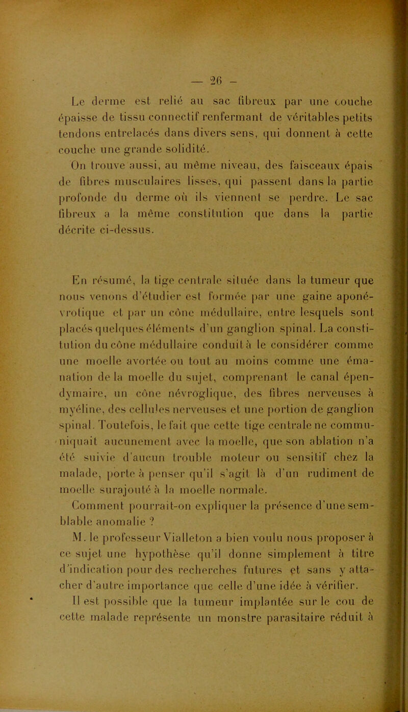 — ^26 Le derme est relié au sac fibreux par une couche épaisse de tissu connectif renfermant de véritables petits tendons entrelacés dans divers sens, qui donnent à cette couche une grande solidité. On trouve aussi, au même niveau, des faisceaux épais de fibres musculaires lisses, qui passent dans la partie profonde du derme où ils viennent se perdre. Le sac fibreux a la même constitution que dans la partie décrite ci-dessus. Ln résumé, la tige centrale située dans la tumeur que nous venons d’étudier est formée i)ar une gaine aponé- vrotiquc et par un cône médullaire, entre lesquels sont placés quelques éléments d’un ganglion spinal. La consti- tution du cône médullaire conduità le considérer commc nnc moelle avortée ou tout au moins comme une éma- nation de la moelle du sujet, comprenant le canal épen- dymaire, un cône névroglique, des fibres nerveuses à myéline, des cellules nerveuses et une portion de ganglion spinal. Toutefois, le fait que cette tige centrale ne commu- ' niquait aucunement avec la moelle, que son ablation n’a été suivie d’aucun trouble moteur ou sensitif chez la malade, porte à p(mser qu’il s’agit là d’un rudiment de moelle surajouté à la moelle normale. Comment pourrait-on expliquer la présence d’une sem- blable anomalie ? M. le professeur Vialleton a bien voulu nous proposer à ce sujet une hypothèse qu’il donne simplement à titre d'indication pour des recherches futures pt sans y atta- cher d’autre importance que celle d’une idée à vérifier. Il est possible que la tumeur implantée sur le cou de cette malade représente un monstre parasitaire réduit à