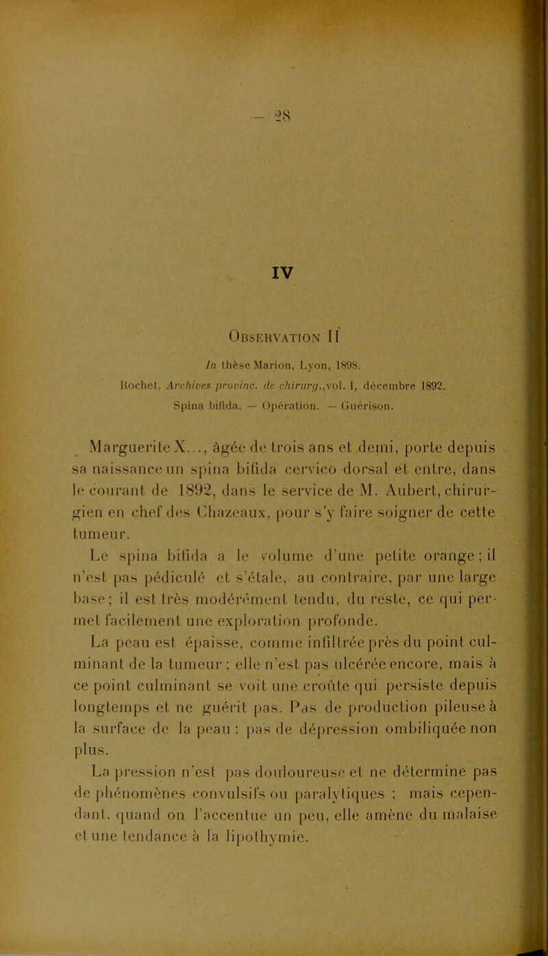 Obsi-rvation II In thèse Marion, Lyon, 1898. Hochet, Archives provinc. de c/i/>(ov/.,vol. 1, décembre 1892. Spina bifida. — Opération. — Guérison. MargueriteX..., âgée de troi.s an.s et demi, porte depuis sa naissance un spina bifida cervico dorsal et entre, dans 1(‘ courant de 1892, dans le service de M. Aubert, chirur- gien en chef des Chazcaux, pour s’y faire soigner de cette tumeur. Le spina bitida a le volume d’une petite orange; il n’est pas pédiculé et s’étale, au contraire, par une large base; il est très modérément tendu, du reste, ce C|ui per- met facilement une exploration profonde. La peau est épaisse, comme infiltrée près du point cul- minant de la tumeur; elle n’est pas ulcérée encore, mais à ce point culminant se voit une croûte qui persiste depuis longtemps et ne guérit pas. Pas de production pileuse à la surface de la peau: pas de dépression ombiliquée non plus. La pression n’est pas douloureuse et ne détermine pas de phénomènes convulsifs ou paralytiques ; mais cepen- dant, quand on l’accentue un peu, elle amène du malaise et une tendance à la lipothymie.