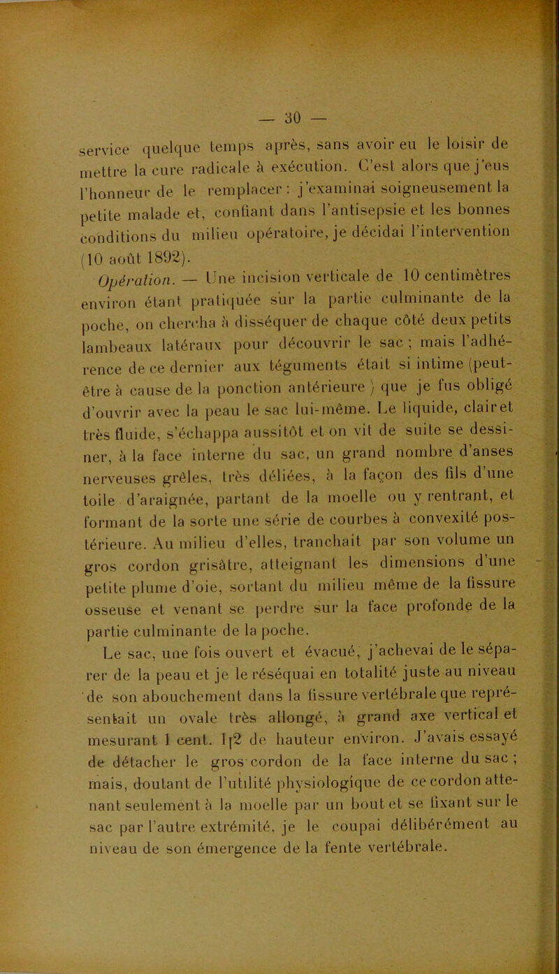 service quelque temps après, sans avoir eu le loisir de i| mettre la cure radicale à exécution. C’est alors que j’eus l’honneur de le remplacer : j’examinai soigneusement la j petite malade et, confiant dans l’antisepsie et les bonnes ^ conditions du milieu opératoire, je décidai l’intervention (10 août 1892). ’ Opération.— Une incision verticale de 10 centimètres environ étant pratiquée sur la partie culminante de la : poche, on cherc.ha à disséquer de chaque côté deux petits lambeaux latéraux pour découvrir le sac; mais l’adhé- rence de ce dernier aux téguments était si intime (peut- être à cause de la ponction antérieure ) que je fus obligé d’ouvrir avec la peau le sac lui-même. Le liquide, clairet très fluide, s’échappa aussitôt et on vit de suite se dessi- • ner, à la face interne du sac, un grand nombre d’anses nerveuses grêles, très déliées, a la façon des fils d une ^ toile d’araignée, partant de la moelle ou y rentrant, et formant de la sorte une série de courbes a convexité pos- térieure. Au milieu d’elles, tranchait par son volume un gros cordon grisâtre, atteignant les dimensions d’une - y petite plume d’oie, sortant du milieu même de la fissure osseuse et venant se jierdre sur la face profonde de la partie culminante de la poche. Le sac, une fois ouvert et évacué, j’achevai de le sépa- rer de la peau et je le réséquai en totalité juste au niveau ’de son abouchement dans la fissure vertébrale que rej)re- senfeait un ovale très allongé, à grand axe vertical et mesurant 1 cent. 1|2 de hauteur environ. J’avais essayé de détacher le gros cordon de la face interne du sac ; mais, duutant de l’utilité physiologique de ce cordon atte- nant seulement è la moelle par un bout et se fixant sur le sac par l’autre extrémité, je le coupai délibérément au !■ niveau de son émergence de la fente vertébrale. U